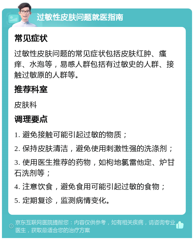 过敏性皮肤问题就医指南 常见症状 过敏性皮肤问题的常见症状包括皮肤红肿、瘙痒、水泡等，易感人群包括有过敏史的人群、接触过敏原的人群等。 推荐科室 皮肤科 调理要点 1. 避免接触可能引起过敏的物质； 2. 保持皮肤清洁，避免使用刺激性强的洗涤剂； 3. 使用医生推荐的药物，如枸地氯雷他定、炉甘石洗剂等； 4. 注意饮食，避免食用可能引起过敏的食物； 5. 定期复诊，监测病情变化。