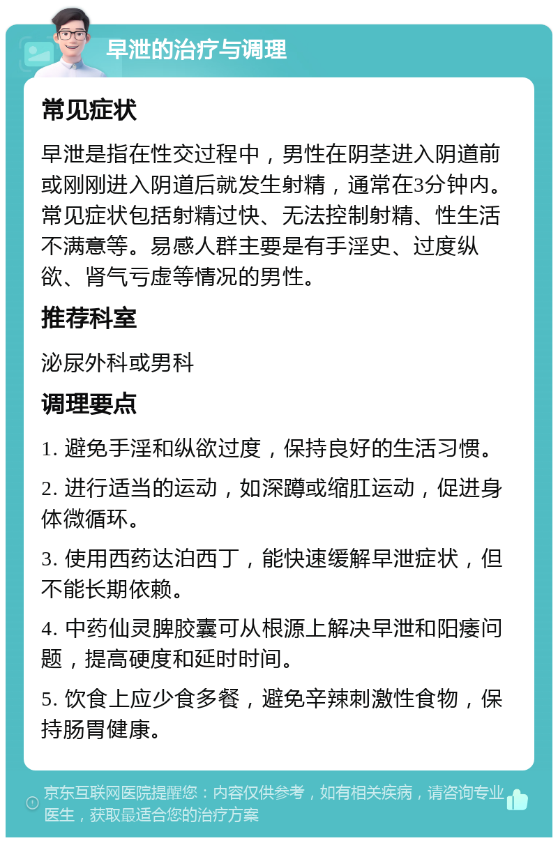 早泄的治疗与调理 常见症状 早泄是指在性交过程中，男性在阴茎进入阴道前或刚刚进入阴道后就发生射精，通常在3分钟内。常见症状包括射精过快、无法控制射精、性生活不满意等。易感人群主要是有手淫史、过度纵欲、肾气亏虚等情况的男性。 推荐科室 泌尿外科或男科 调理要点 1. 避免手淫和纵欲过度，保持良好的生活习惯。 2. 进行适当的运动，如深蹲或缩肛运动，促进身体微循环。 3. 使用西药达泊西丁，能快速缓解早泄症状，但不能长期依赖。 4. 中药仙灵脾胶囊可从根源上解决早泄和阳痿问题，提高硬度和延时时间。 5. 饮食上应少食多餐，避免辛辣刺激性食物，保持肠胃健康。