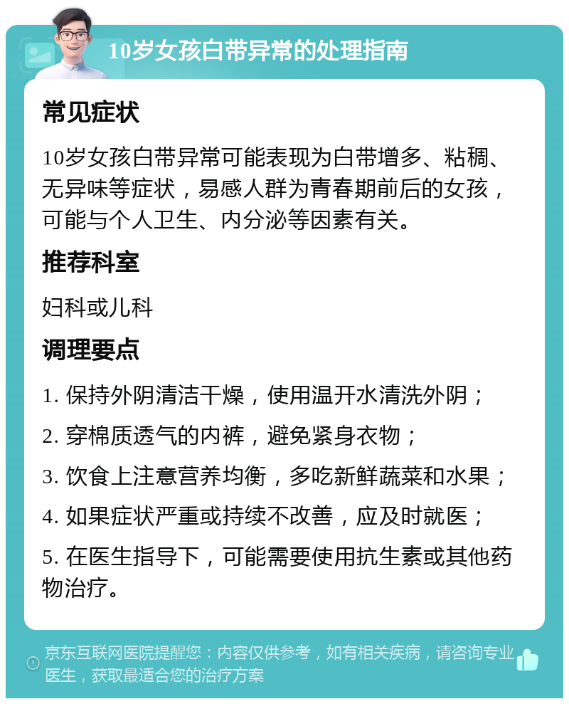 10岁女孩白带异常的处理指南 常见症状 10岁女孩白带异常可能表现为白带增多、粘稠、无异味等症状，易感人群为青春期前后的女孩，可能与个人卫生、内分泌等因素有关。 推荐科室 妇科或儿科 调理要点 1. 保持外阴清洁干燥，使用温开水清洗外阴； 2. 穿棉质透气的内裤，避免紧身衣物； 3. 饮食上注意营养均衡，多吃新鲜蔬菜和水果； 4. 如果症状严重或持续不改善，应及时就医； 5. 在医生指导下，可能需要使用抗生素或其他药物治疗。