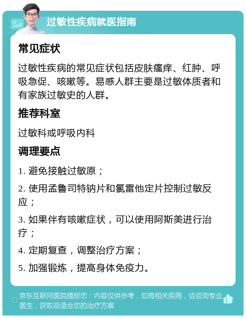 过敏性疾病就医指南 常见症状 过敏性疾病的常见症状包括皮肤瘙痒、红肿、呼吸急促、咳嗽等。易感人群主要是过敏体质者和有家族过敏史的人群。 推荐科室 过敏科或呼吸内科 调理要点 1. 避免接触过敏原； 2. 使用孟鲁司特钠片和氯雷他定片控制过敏反应； 3. 如果伴有咳嗽症状，可以使用阿斯美进行治疗； 4. 定期复查，调整治疗方案； 5. 加强锻炼，提高身体免疫力。