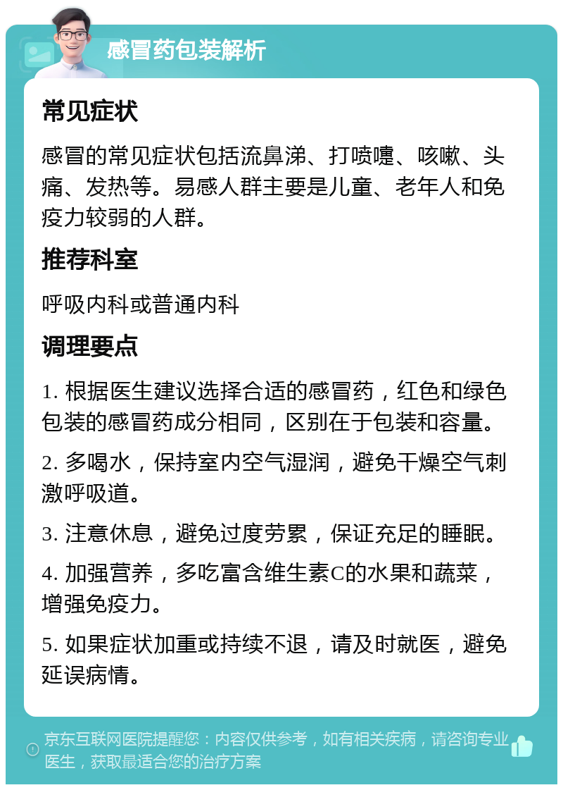 感冒药包装解析 常见症状 感冒的常见症状包括流鼻涕、打喷嚏、咳嗽、头痛、发热等。易感人群主要是儿童、老年人和免疫力较弱的人群。 推荐科室 呼吸内科或普通内科 调理要点 1. 根据医生建议选择合适的感冒药，红色和绿色包装的感冒药成分相同，区别在于包装和容量。 2. 多喝水，保持室内空气湿润，避免干燥空气刺激呼吸道。 3. 注意休息，避免过度劳累，保证充足的睡眠。 4. 加强营养，多吃富含维生素C的水果和蔬菜，增强免疫力。 5. 如果症状加重或持续不退，请及时就医，避免延误病情。