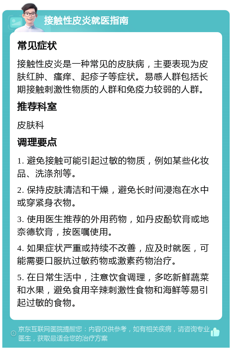 接触性皮炎就医指南 常见症状 接触性皮炎是一种常见的皮肤病，主要表现为皮肤红肿、瘙痒、起疹子等症状。易感人群包括长期接触刺激性物质的人群和免疫力较弱的人群。 推荐科室 皮肤科 调理要点 1. 避免接触可能引起过敏的物质，例如某些化妆品、洗涤剂等。 2. 保持皮肤清洁和干燥，避免长时间浸泡在水中或穿紧身衣物。 3. 使用医生推荐的外用药物，如丹皮酚软膏或地奈德软膏，按医嘱使用。 4. 如果症状严重或持续不改善，应及时就医，可能需要口服抗过敏药物或激素药物治疗。 5. 在日常生活中，注意饮食调理，多吃新鲜蔬菜和水果，避免食用辛辣刺激性食物和海鲜等易引起过敏的食物。