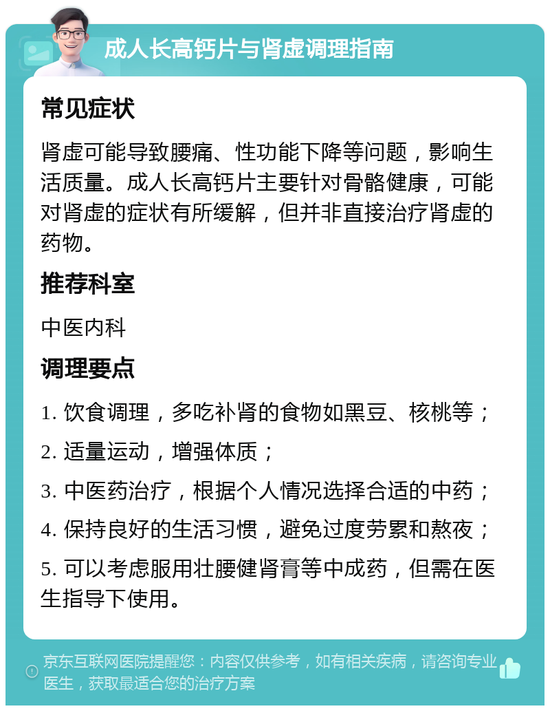 成人长高钙片与肾虚调理指南 常见症状 肾虚可能导致腰痛、性功能下降等问题，影响生活质量。成人长高钙片主要针对骨骼健康，可能对肾虚的症状有所缓解，但并非直接治疗肾虚的药物。 推荐科室 中医内科 调理要点 1. 饮食调理，多吃补肾的食物如黑豆、核桃等； 2. 适量运动，增强体质； 3. 中医药治疗，根据个人情况选择合适的中药； 4. 保持良好的生活习惯，避免过度劳累和熬夜； 5. 可以考虑服用壮腰健肾膏等中成药，但需在医生指导下使用。