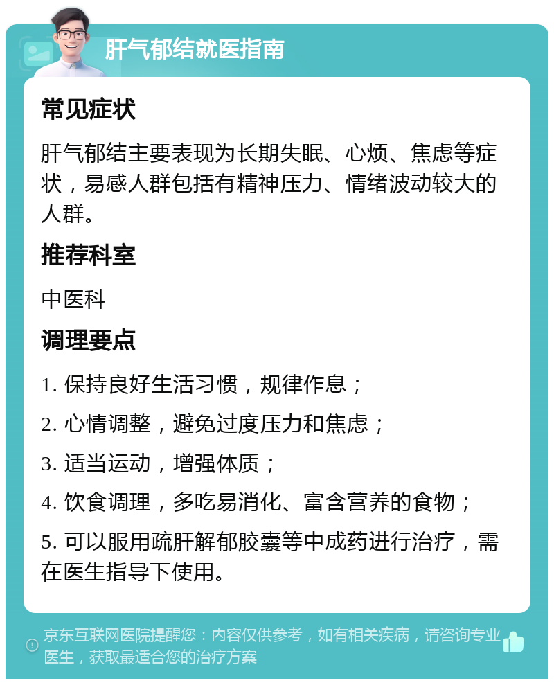 肝气郁结就医指南 常见症状 肝气郁结主要表现为长期失眠、心烦、焦虑等症状，易感人群包括有精神压力、情绪波动较大的人群。 推荐科室 中医科 调理要点 1. 保持良好生活习惯，规律作息； 2. 心情调整，避免过度压力和焦虑； 3. 适当运动，增强体质； 4. 饮食调理，多吃易消化、富含营养的食物； 5. 可以服用疏肝解郁胶囊等中成药进行治疗，需在医生指导下使用。