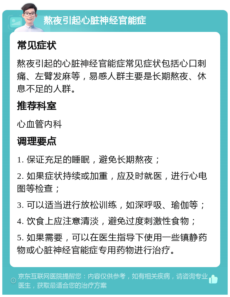 熬夜引起心脏神经官能症 常见症状 熬夜引起的心脏神经官能症常见症状包括心口刺痛、左臂发麻等，易感人群主要是长期熬夜、休息不足的人群。 推荐科室 心血管内科 调理要点 1. 保证充足的睡眠，避免长期熬夜； 2. 如果症状持续或加重，应及时就医，进行心电图等检查； 3. 可以适当进行放松训练，如深呼吸、瑜伽等； 4. 饮食上应注意清淡，避免过度刺激性食物； 5. 如果需要，可以在医生指导下使用一些镇静药物或心脏神经官能症专用药物进行治疗。