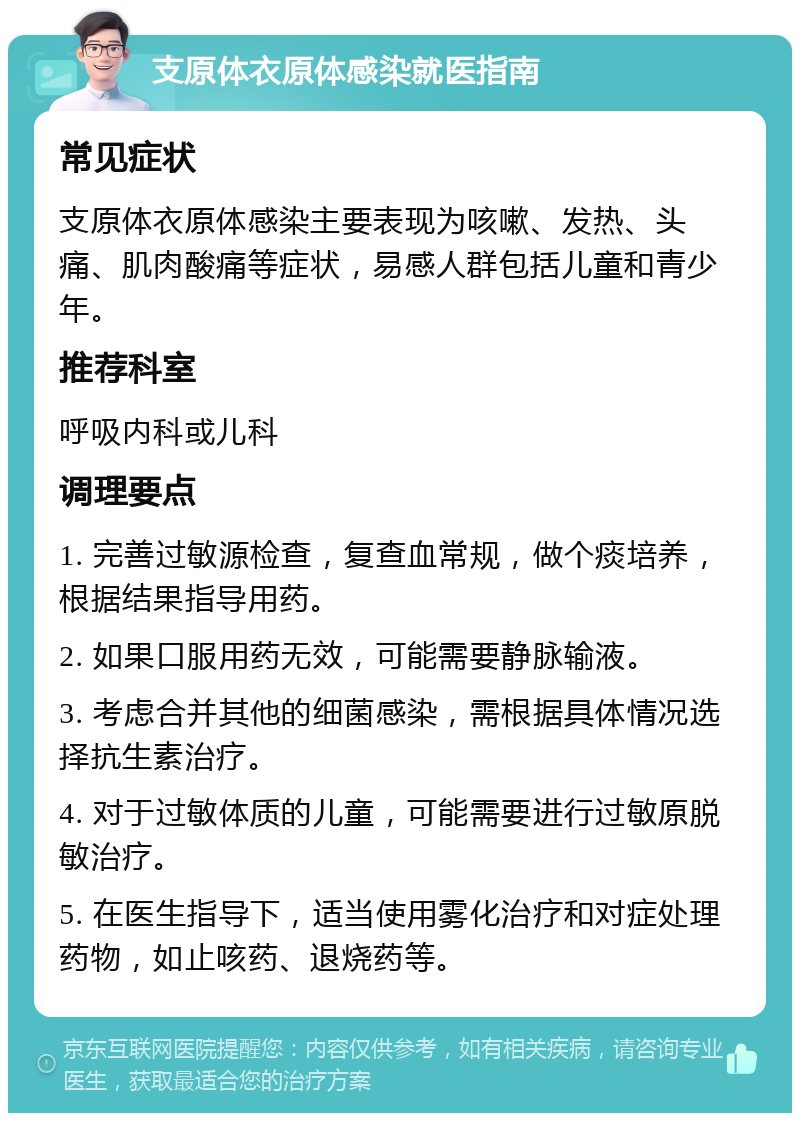 支原体衣原体感染就医指南 常见症状 支原体衣原体感染主要表现为咳嗽、发热、头痛、肌肉酸痛等症状，易感人群包括儿童和青少年。 推荐科室 呼吸内科或儿科 调理要点 1. 完善过敏源检查，复查血常规，做个痰培养，根据结果指导用药。 2. 如果口服用药无效，可能需要静脉输液。 3. 考虑合并其他的细菌感染，需根据具体情况选择抗生素治疗。 4. 对于过敏体质的儿童，可能需要进行过敏原脱敏治疗。 5. 在医生指导下，适当使用雾化治疗和对症处理药物，如止咳药、退烧药等。