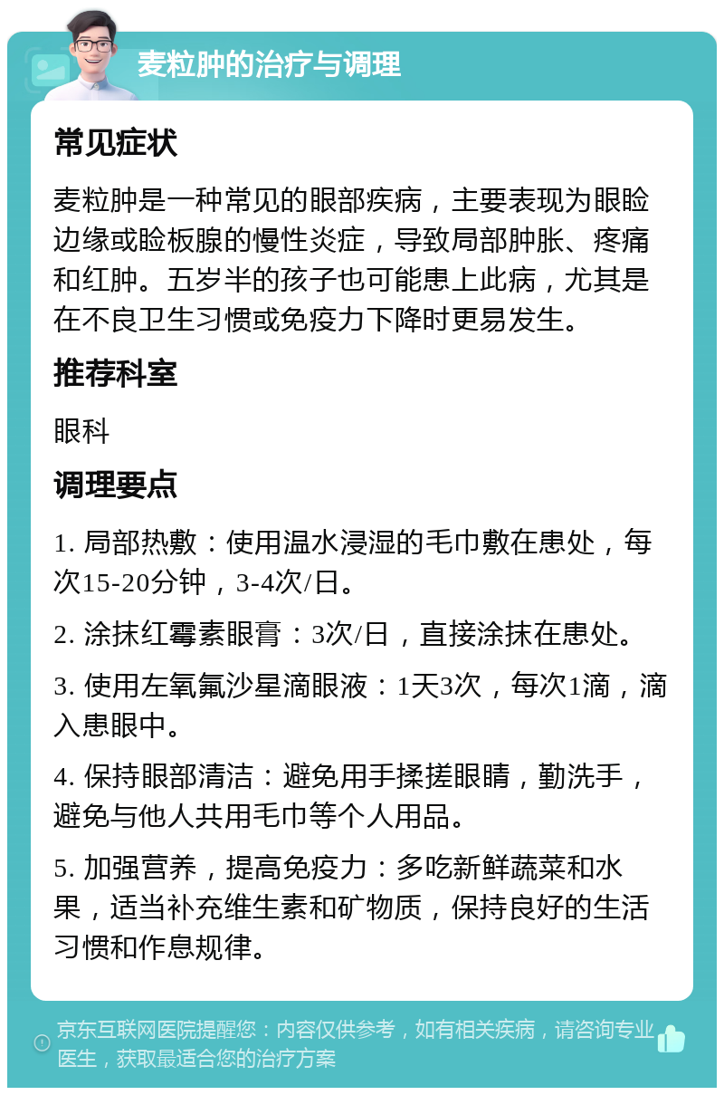 麦粒肿的治疗与调理 常见症状 麦粒肿是一种常见的眼部疾病，主要表现为眼睑边缘或睑板腺的慢性炎症，导致局部肿胀、疼痛和红肿。五岁半的孩子也可能患上此病，尤其是在不良卫生习惯或免疫力下降时更易发生。 推荐科室 眼科 调理要点 1. 局部热敷：使用温水浸湿的毛巾敷在患处，每次15-20分钟，3-4次/日。 2. 涂抹红霉素眼膏：3次/日，直接涂抹在患处。 3. 使用左氧氟沙星滴眼液：1天3次，每次1滴，滴入患眼中。 4. 保持眼部清洁：避免用手揉搓眼睛，勤洗手，避免与他人共用毛巾等个人用品。 5. 加强营养，提高免疫力：多吃新鲜蔬菜和水果，适当补充维生素和矿物质，保持良好的生活习惯和作息规律。