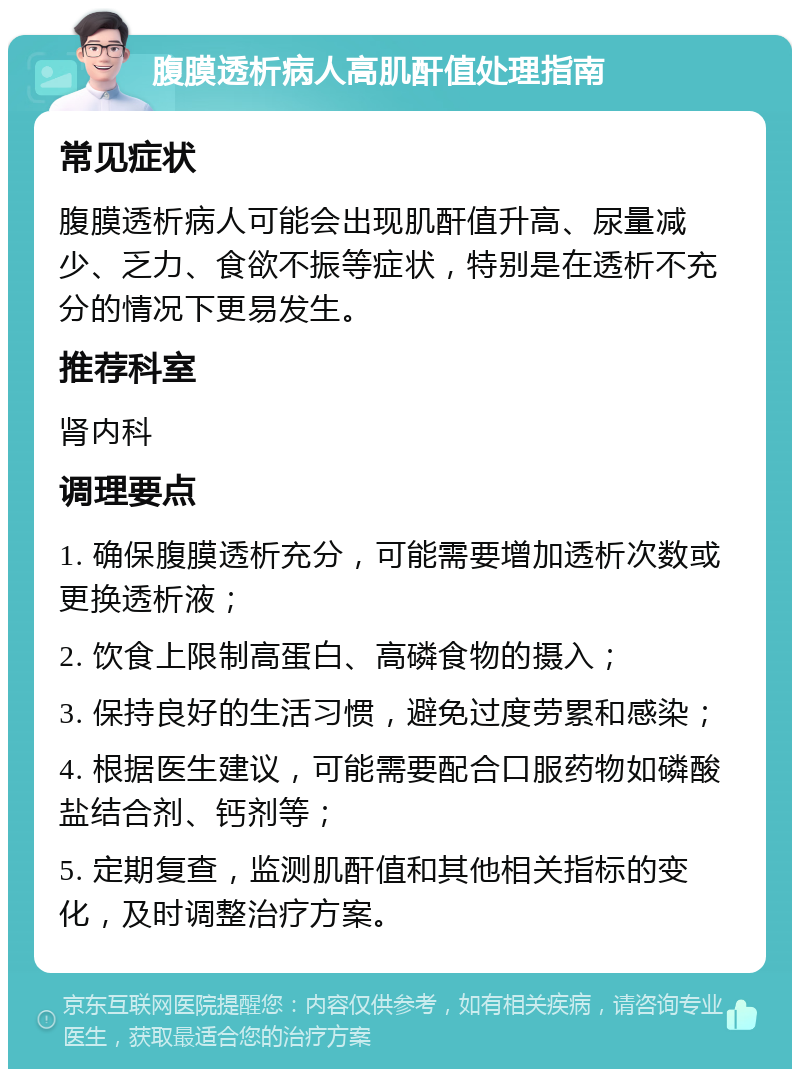 腹膜透析病人高肌酐值处理指南 常见症状 腹膜透析病人可能会出现肌酐值升高、尿量减少、乏力、食欲不振等症状，特别是在透析不充分的情况下更易发生。 推荐科室 肾内科 调理要点 1. 确保腹膜透析充分，可能需要增加透析次数或更换透析液； 2. 饮食上限制高蛋白、高磷食物的摄入； 3. 保持良好的生活习惯，避免过度劳累和感染； 4. 根据医生建议，可能需要配合口服药物如磷酸盐结合剂、钙剂等； 5. 定期复查，监测肌酐值和其他相关指标的变化，及时调整治疗方案。