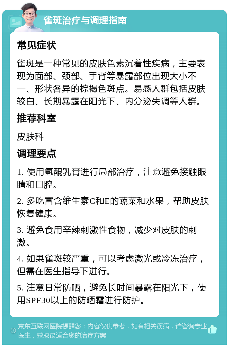 雀斑治疗与调理指南 常见症状 雀斑是一种常见的皮肤色素沉着性疾病，主要表现为面部、颈部、手背等暴露部位出现大小不一、形状各异的棕褐色斑点。易感人群包括皮肤较白、长期暴露在阳光下、内分泌失调等人群。 推荐科室 皮肤科 调理要点 1. 使用氢醌乳膏进行局部治疗，注意避免接触眼睛和口腔。 2. 多吃富含维生素C和E的蔬菜和水果，帮助皮肤恢复健康。 3. 避免食用辛辣刺激性食物，减少对皮肤的刺激。 4. 如果雀斑较严重，可以考虑激光或冷冻治疗，但需在医生指导下进行。 5. 注意日常防晒，避免长时间暴露在阳光下，使用SPF30以上的防晒霜进行防护。