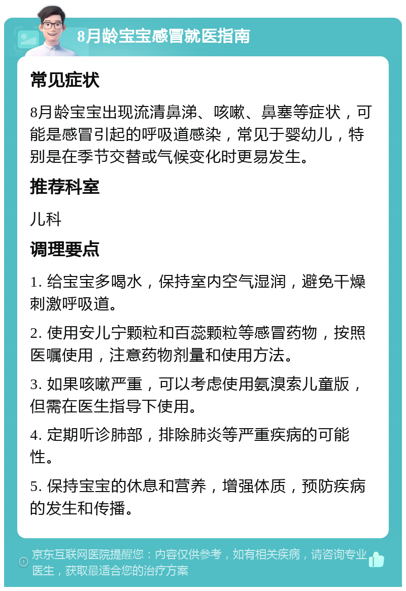 8月龄宝宝感冒就医指南 常见症状 8月龄宝宝出现流清鼻涕、咳嗽、鼻塞等症状，可能是感冒引起的呼吸道感染，常见于婴幼儿，特别是在季节交替或气候变化时更易发生。 推荐科室 儿科 调理要点 1. 给宝宝多喝水，保持室内空气湿润，避免干燥刺激呼吸道。 2. 使用安儿宁颗粒和百蕊颗粒等感冒药物，按照医嘱使用，注意药物剂量和使用方法。 3. 如果咳嗽严重，可以考虑使用氨溴索儿童版，但需在医生指导下使用。 4. 定期听诊肺部，排除肺炎等严重疾病的可能性。 5. 保持宝宝的休息和营养，增强体质，预防疾病的发生和传播。