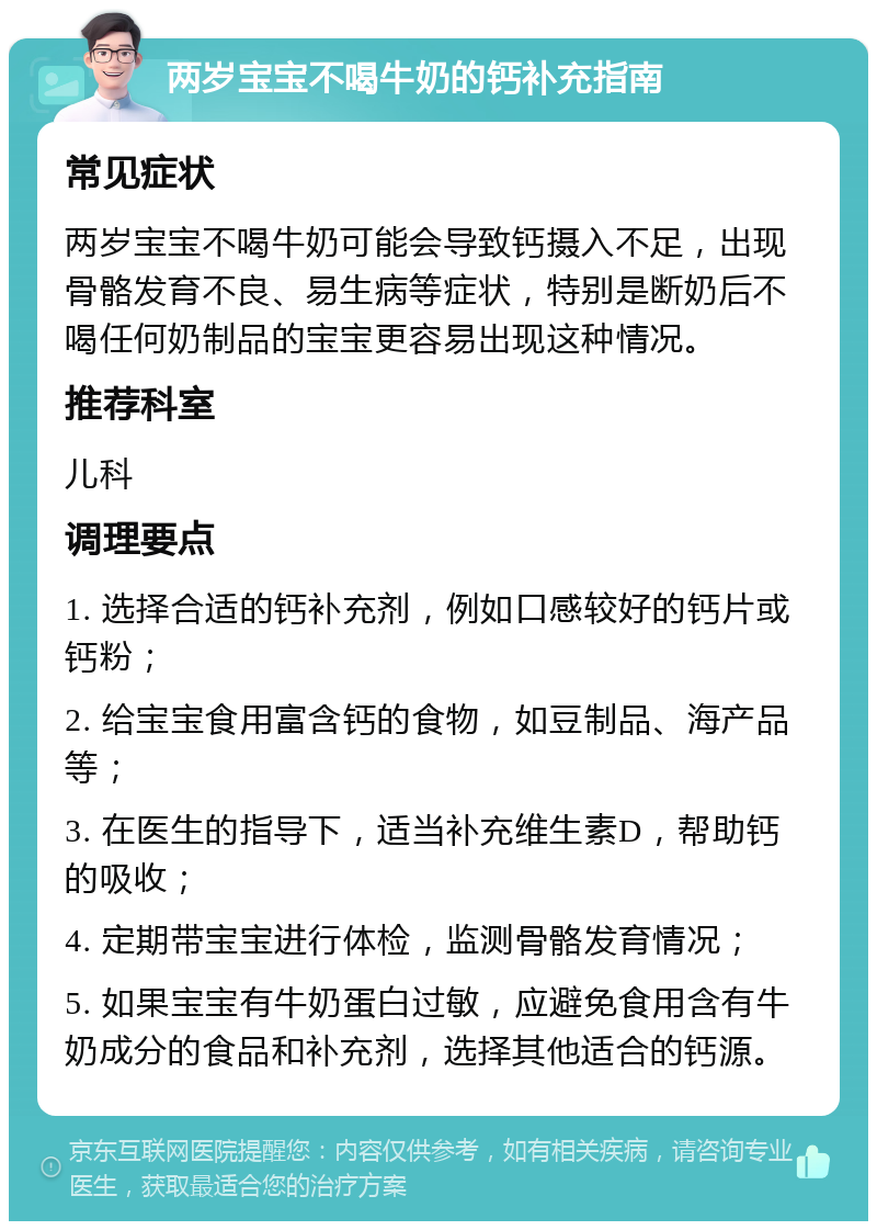 两岁宝宝不喝牛奶的钙补充指南 常见症状 两岁宝宝不喝牛奶可能会导致钙摄入不足，出现骨骼发育不良、易生病等症状，特别是断奶后不喝任何奶制品的宝宝更容易出现这种情况。 推荐科室 儿科 调理要点 1. 选择合适的钙补充剂，例如口感较好的钙片或钙粉； 2. 给宝宝食用富含钙的食物，如豆制品、海产品等； 3. 在医生的指导下，适当补充维生素D，帮助钙的吸收； 4. 定期带宝宝进行体检，监测骨骼发育情况； 5. 如果宝宝有牛奶蛋白过敏，应避免食用含有牛奶成分的食品和补充剂，选择其他适合的钙源。