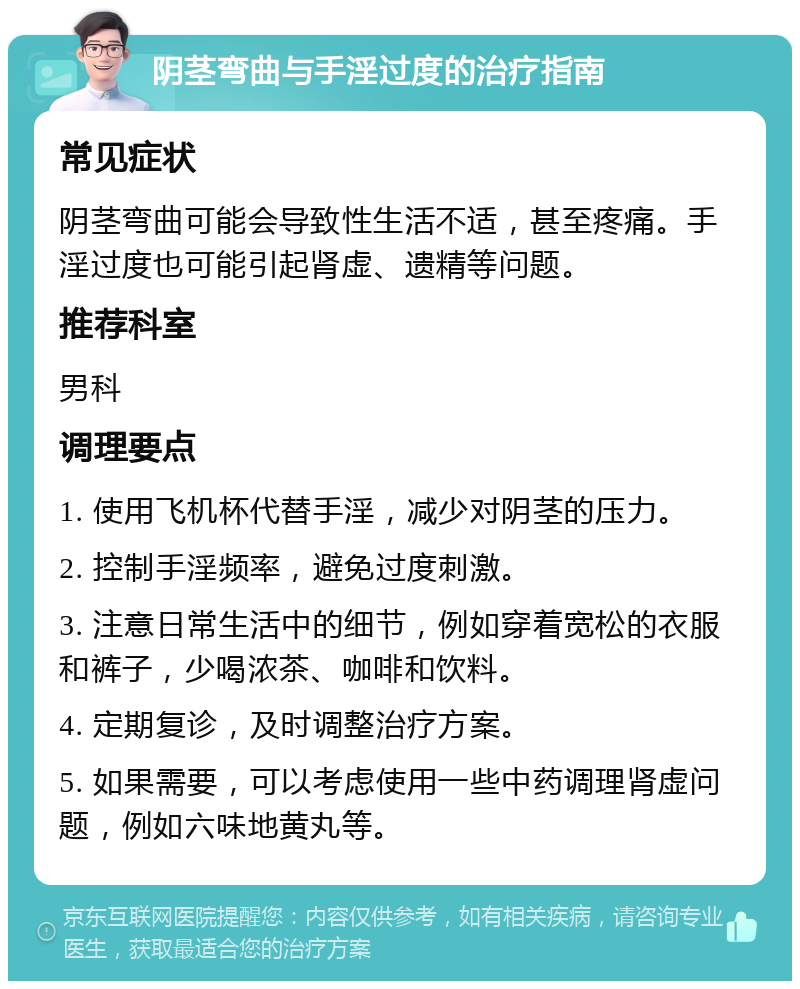 阴茎弯曲与手淫过度的治疗指南 常见症状 阴茎弯曲可能会导致性生活不适，甚至疼痛。手淫过度也可能引起肾虚、遗精等问题。 推荐科室 男科 调理要点 1. 使用飞机杯代替手淫，减少对阴茎的压力。 2. 控制手淫频率，避免过度刺激。 3. 注意日常生活中的细节，例如穿着宽松的衣服和裤子，少喝浓茶、咖啡和饮料。 4. 定期复诊，及时调整治疗方案。 5. 如果需要，可以考虑使用一些中药调理肾虚问题，例如六味地黄丸等。