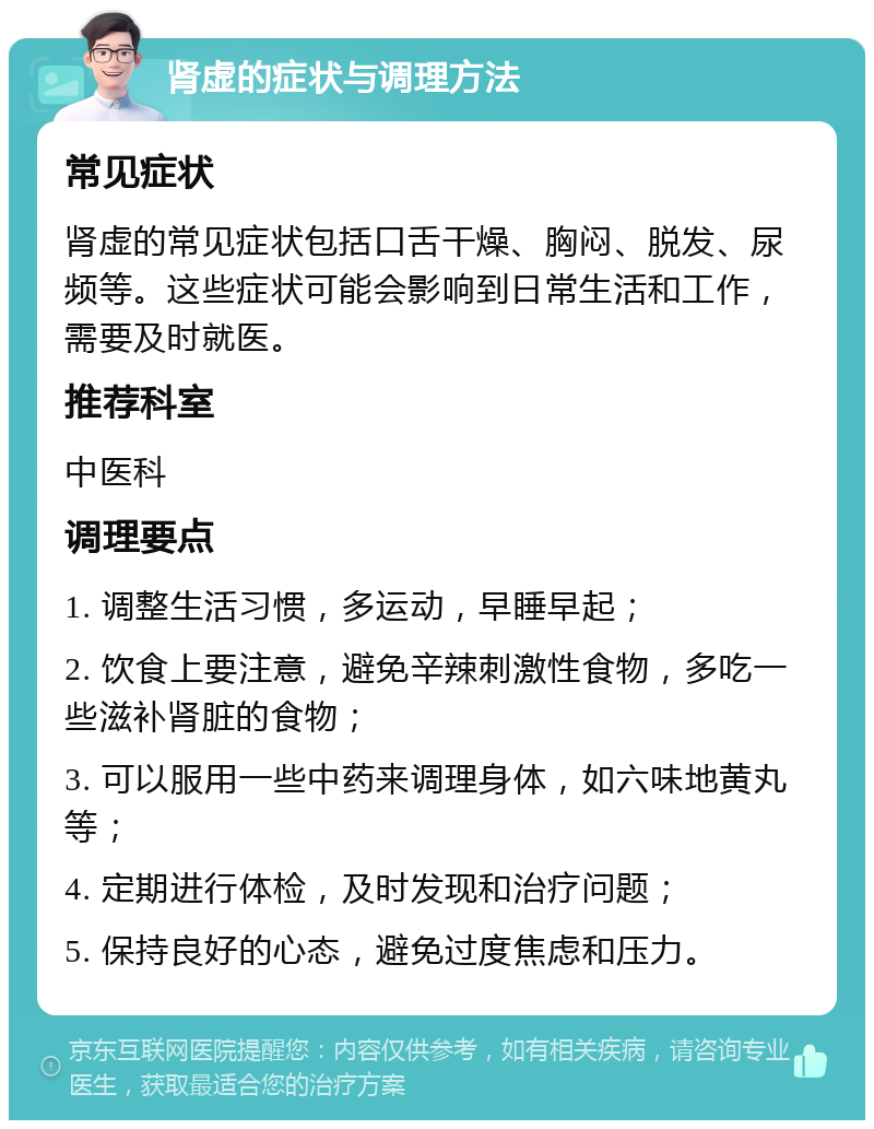 肾虚的症状与调理方法 常见症状 肾虚的常见症状包括口舌干燥、胸闷、脱发、尿频等。这些症状可能会影响到日常生活和工作，需要及时就医。 推荐科室 中医科 调理要点 1. 调整生活习惯，多运动，早睡早起； 2. 饮食上要注意，避免辛辣刺激性食物，多吃一些滋补肾脏的食物； 3. 可以服用一些中药来调理身体，如六味地黄丸等； 4. 定期进行体检，及时发现和治疗问题； 5. 保持良好的心态，避免过度焦虑和压力。