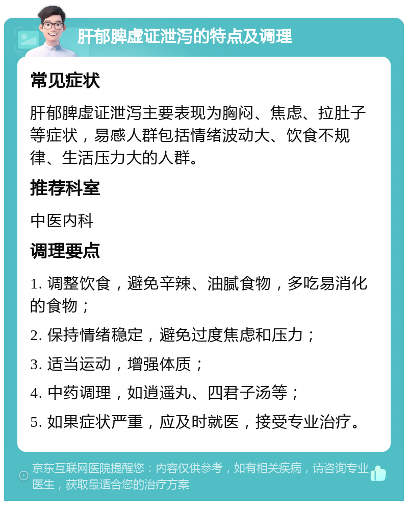 肝郁脾虚证泄泻的特点及调理 常见症状 肝郁脾虚证泄泻主要表现为胸闷、焦虑、拉肚子等症状，易感人群包括情绪波动大、饮食不规律、生活压力大的人群。 推荐科室 中医内科 调理要点 1. 调整饮食，避免辛辣、油腻食物，多吃易消化的食物； 2. 保持情绪稳定，避免过度焦虑和压力； 3. 适当运动，增强体质； 4. 中药调理，如逍遥丸、四君子汤等； 5. 如果症状严重，应及时就医，接受专业治疗。