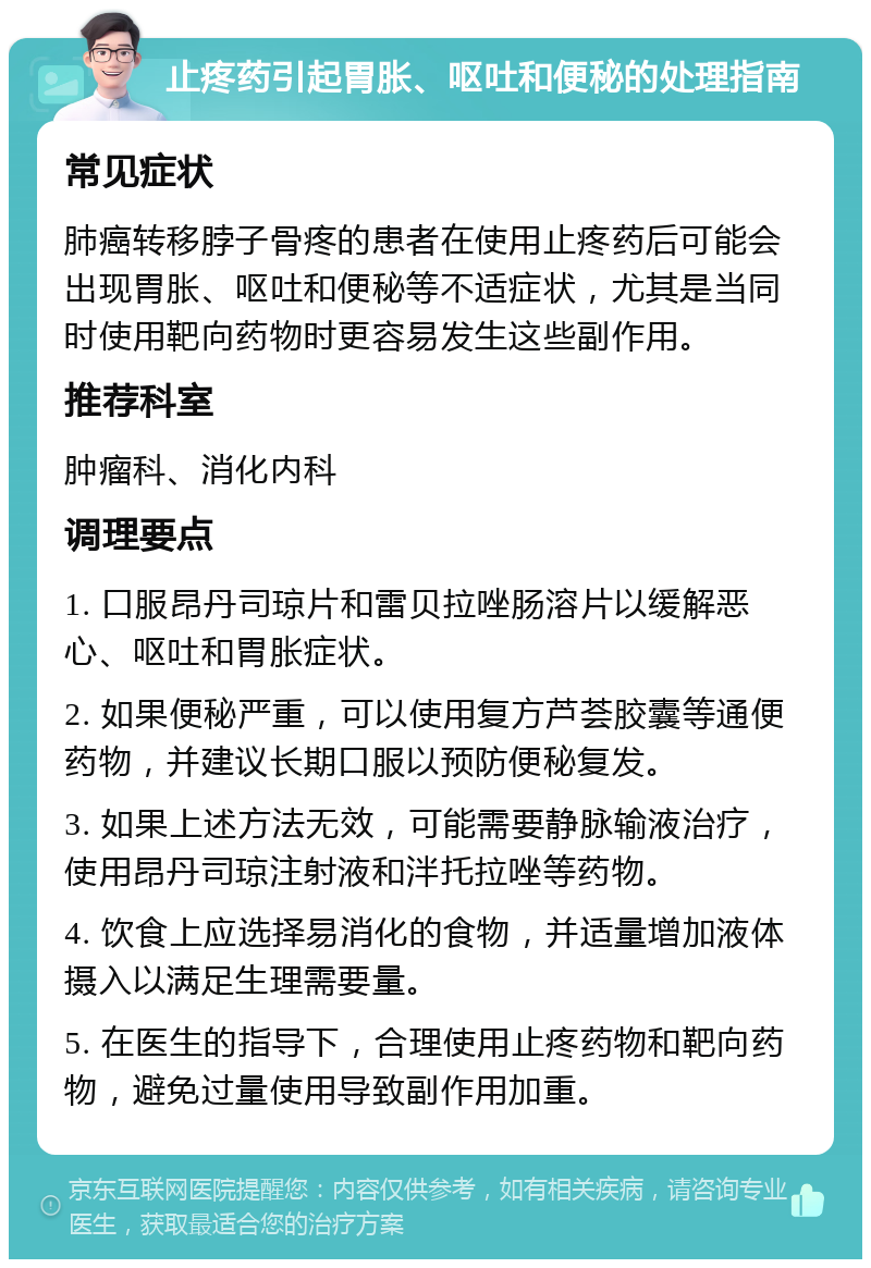 止疼药引起胃胀、呕吐和便秘的处理指南 常见症状 肺癌转移脖子骨疼的患者在使用止疼药后可能会出现胃胀、呕吐和便秘等不适症状，尤其是当同时使用靶向药物时更容易发生这些副作用。 推荐科室 肿瘤科、消化内科 调理要点 1. 口服昂丹司琼片和雷贝拉唑肠溶片以缓解恶心、呕吐和胃胀症状。 2. 如果便秘严重，可以使用复方芦荟胶囊等通便药物，并建议长期口服以预防便秘复发。 3. 如果上述方法无效，可能需要静脉输液治疗，使用昂丹司琼注射液和泮托拉唑等药物。 4. 饮食上应选择易消化的食物，并适量增加液体摄入以满足生理需要量。 5. 在医生的指导下，合理使用止疼药物和靶向药物，避免过量使用导致副作用加重。