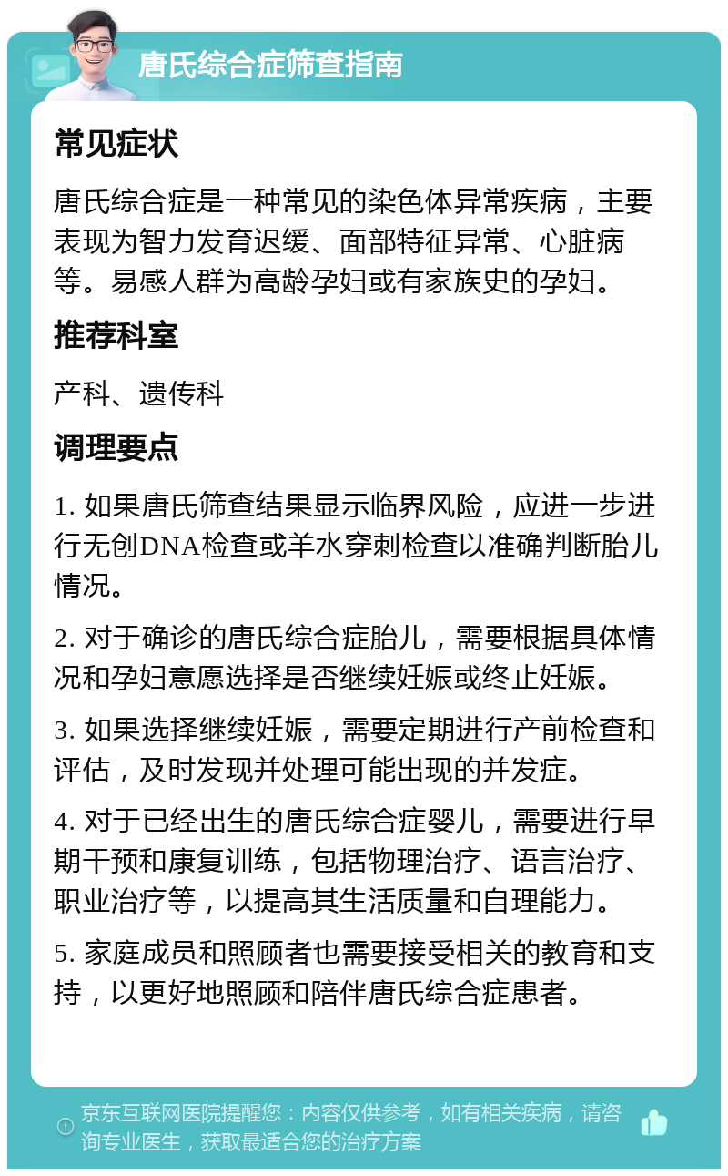 唐氏综合症筛查指南 常见症状 唐氏综合症是一种常见的染色体异常疾病，主要表现为智力发育迟缓、面部特征异常、心脏病等。易感人群为高龄孕妇或有家族史的孕妇。 推荐科室 产科、遗传科 调理要点 1. 如果唐氏筛查结果显示临界风险，应进一步进行无创DNA检查或羊水穿刺检查以准确判断胎儿情况。 2. 对于确诊的唐氏综合症胎儿，需要根据具体情况和孕妇意愿选择是否继续妊娠或终止妊娠。 3. 如果选择继续妊娠，需要定期进行产前检查和评估，及时发现并处理可能出现的并发症。 4. 对于已经出生的唐氏综合症婴儿，需要进行早期干预和康复训练，包括物理治疗、语言治疗、职业治疗等，以提高其生活质量和自理能力。 5. 家庭成员和照顾者也需要接受相关的教育和支持，以更好地照顾和陪伴唐氏综合症患者。