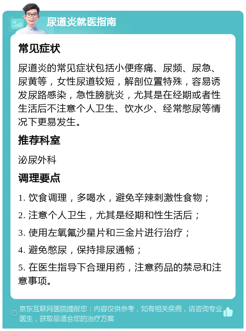 尿道炎就医指南 常见症状 尿道炎的常见症状包括小便疼痛、尿频、尿急、尿黄等，女性尿道较短，解剖位置特殊，容易诱发尿路感染，急性膀胱炎，尤其是在经期或者性生活后不注意个人卫生、饮水少、经常憋尿等情况下更易发生。 推荐科室 泌尿外科 调理要点 1. 饮食调理，多喝水，避免辛辣刺激性食物； 2. 注意个人卫生，尤其是经期和性生活后； 3. 使用左氧氟沙星片和三金片进行治疗； 4. 避免憋尿，保持排尿通畅； 5. 在医生指导下合理用药，注意药品的禁忌和注意事项。