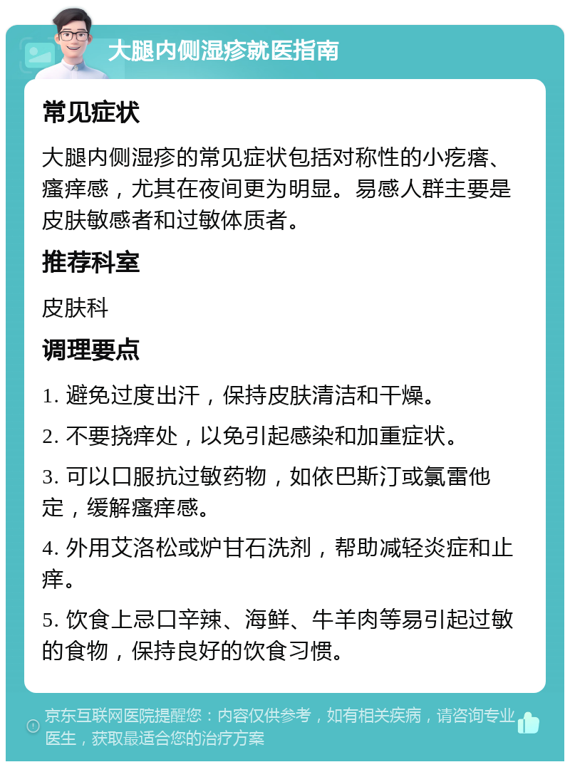 大腿内侧湿疹就医指南 常见症状 大腿内侧湿疹的常见症状包括对称性的小疙瘩、瘙痒感，尤其在夜间更为明显。易感人群主要是皮肤敏感者和过敏体质者。 推荐科室 皮肤科 调理要点 1. 避免过度出汗，保持皮肤清洁和干燥。 2. 不要挠痒处，以免引起感染和加重症状。 3. 可以口服抗过敏药物，如依巴斯汀或氯雷他定，缓解瘙痒感。 4. 外用艾洛松或炉甘石洗剂，帮助减轻炎症和止痒。 5. 饮食上忌口辛辣、海鲜、牛羊肉等易引起过敏的食物，保持良好的饮食习惯。