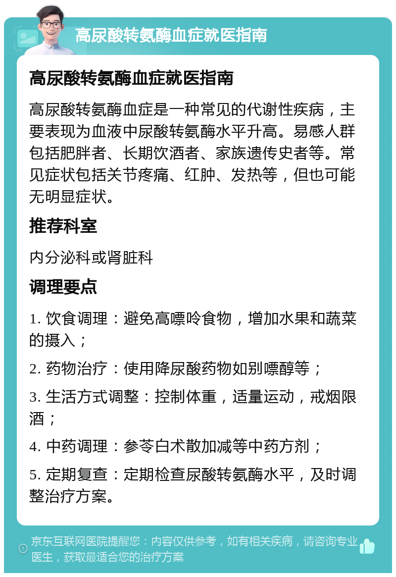 高尿酸转氨酶血症就医指南 高尿酸转氨酶血症就医指南 高尿酸转氨酶血症是一种常见的代谢性疾病，主要表现为血液中尿酸转氨酶水平升高。易感人群包括肥胖者、长期饮酒者、家族遗传史者等。常见症状包括关节疼痛、红肿、发热等，但也可能无明显症状。 推荐科室 内分泌科或肾脏科 调理要点 1. 饮食调理：避免高嘌呤食物，增加水果和蔬菜的摄入； 2. 药物治疗：使用降尿酸药物如别嘌醇等； 3. 生活方式调整：控制体重，适量运动，戒烟限酒； 4. 中药调理：参苓白术散加减等中药方剂； 5. 定期复查：定期检查尿酸转氨酶水平，及时调整治疗方案。