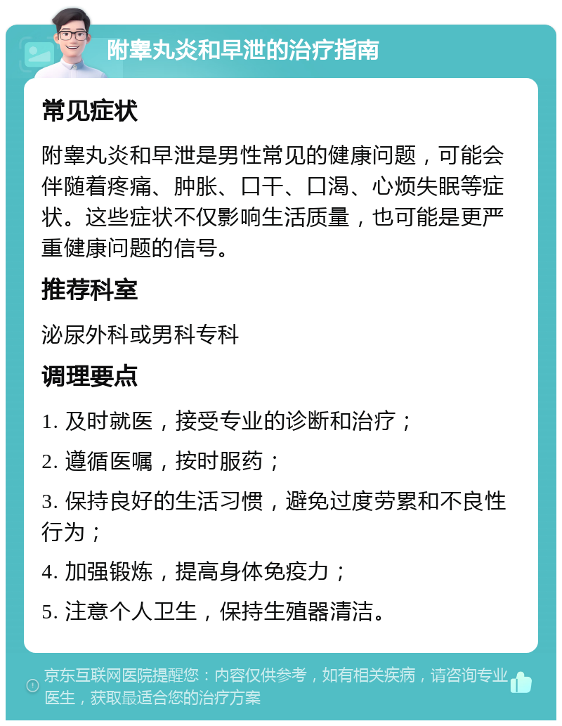 附睾丸炎和早泄的治疗指南 常见症状 附睾丸炎和早泄是男性常见的健康问题，可能会伴随着疼痛、肿胀、口干、口渴、心烦失眠等症状。这些症状不仅影响生活质量，也可能是更严重健康问题的信号。 推荐科室 泌尿外科或男科专科 调理要点 1. 及时就医，接受专业的诊断和治疗； 2. 遵循医嘱，按时服药； 3. 保持良好的生活习惯，避免过度劳累和不良性行为； 4. 加强锻炼，提高身体免疫力； 5. 注意个人卫生，保持生殖器清洁。