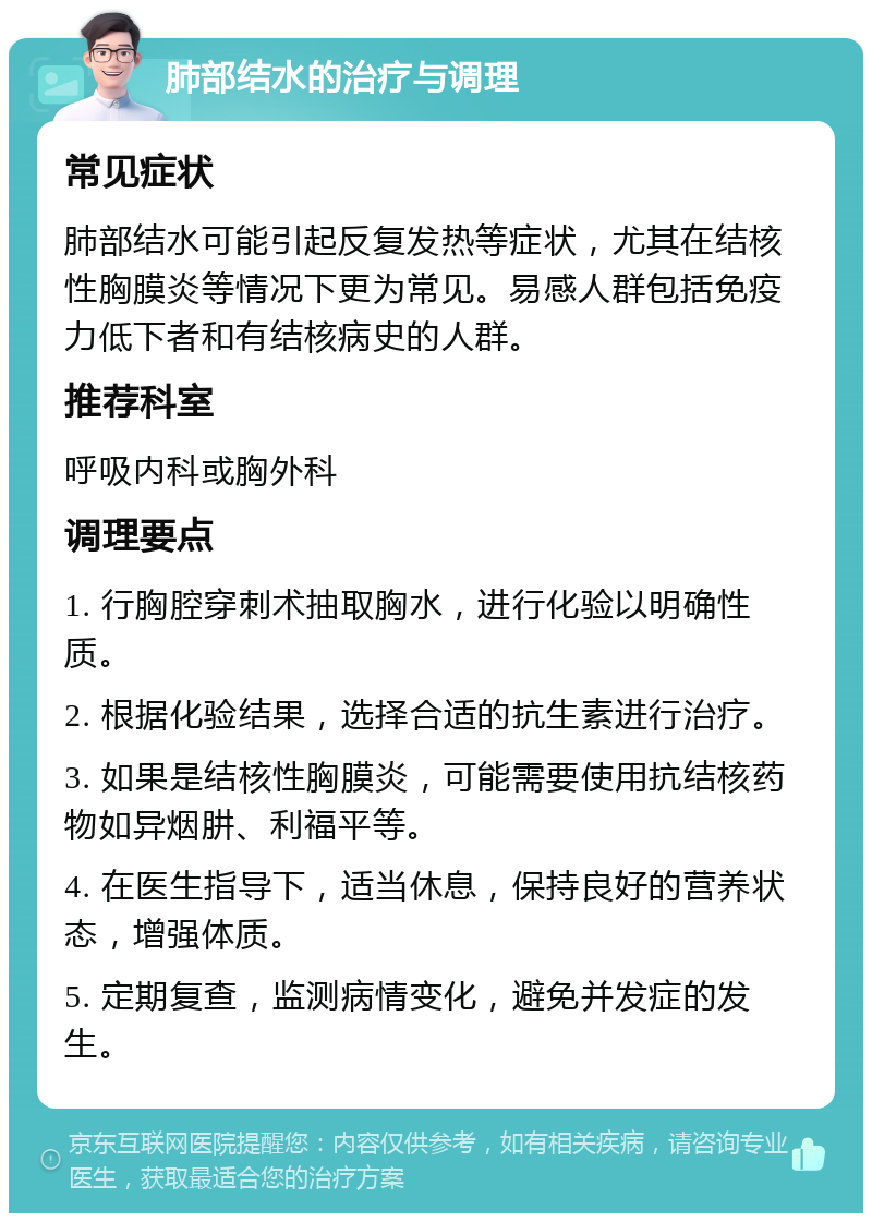 肺部结水的治疗与调理 常见症状 肺部结水可能引起反复发热等症状，尤其在结核性胸膜炎等情况下更为常见。易感人群包括免疫力低下者和有结核病史的人群。 推荐科室 呼吸内科或胸外科 调理要点 1. 行胸腔穿刺术抽取胸水，进行化验以明确性质。 2. 根据化验结果，选择合适的抗生素进行治疗。 3. 如果是结核性胸膜炎，可能需要使用抗结核药物如异烟肼、利福平等。 4. 在医生指导下，适当休息，保持良好的营养状态，增强体质。 5. 定期复查，监测病情变化，避免并发症的发生。