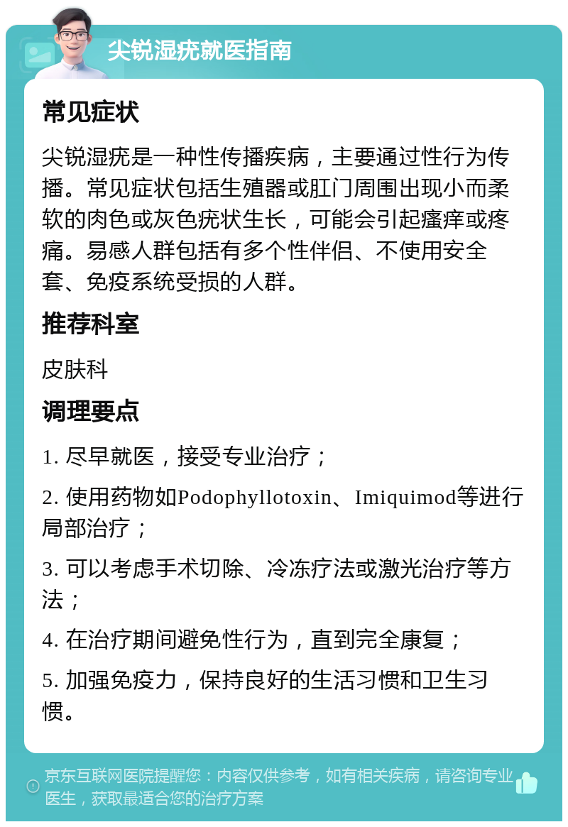 尖锐湿疣就医指南 常见症状 尖锐湿疣是一种性传播疾病，主要通过性行为传播。常见症状包括生殖器或肛门周围出现小而柔软的肉色或灰色疣状生长，可能会引起瘙痒或疼痛。易感人群包括有多个性伴侣、不使用安全套、免疫系统受损的人群。 推荐科室 皮肤科 调理要点 1. 尽早就医，接受专业治疗； 2. 使用药物如Podophyllotoxin、Imiquimod等进行局部治疗； 3. 可以考虑手术切除、冷冻疗法或激光治疗等方法； 4. 在治疗期间避免性行为，直到完全康复； 5. 加强免疫力，保持良好的生活习惯和卫生习惯。