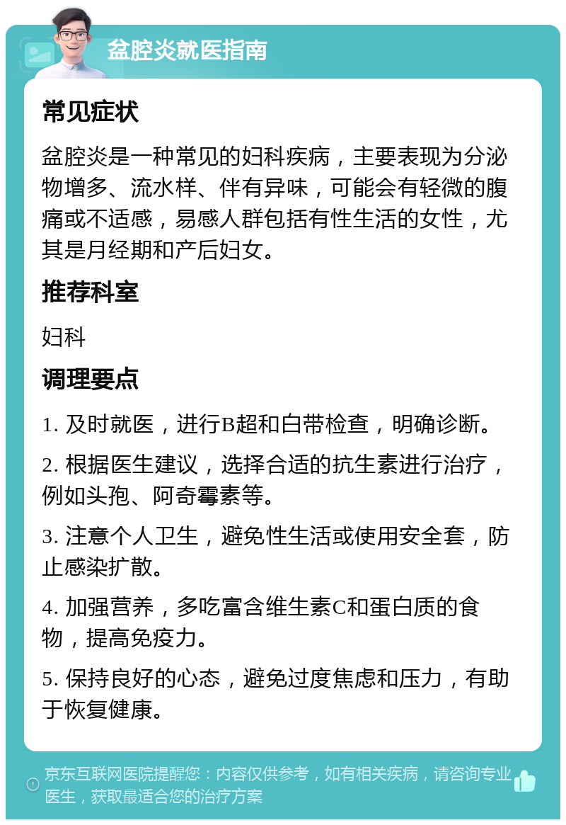 盆腔炎就医指南 常见症状 盆腔炎是一种常见的妇科疾病，主要表现为分泌物增多、流水样、伴有异味，可能会有轻微的腹痛或不适感，易感人群包括有性生活的女性，尤其是月经期和产后妇女。 推荐科室 妇科 调理要点 1. 及时就医，进行B超和白带检查，明确诊断。 2. 根据医生建议，选择合适的抗生素进行治疗，例如头孢、阿奇霉素等。 3. 注意个人卫生，避免性生活或使用安全套，防止感染扩散。 4. 加强营养，多吃富含维生素C和蛋白质的食物，提高免疫力。 5. 保持良好的心态，避免过度焦虑和压力，有助于恢复健康。