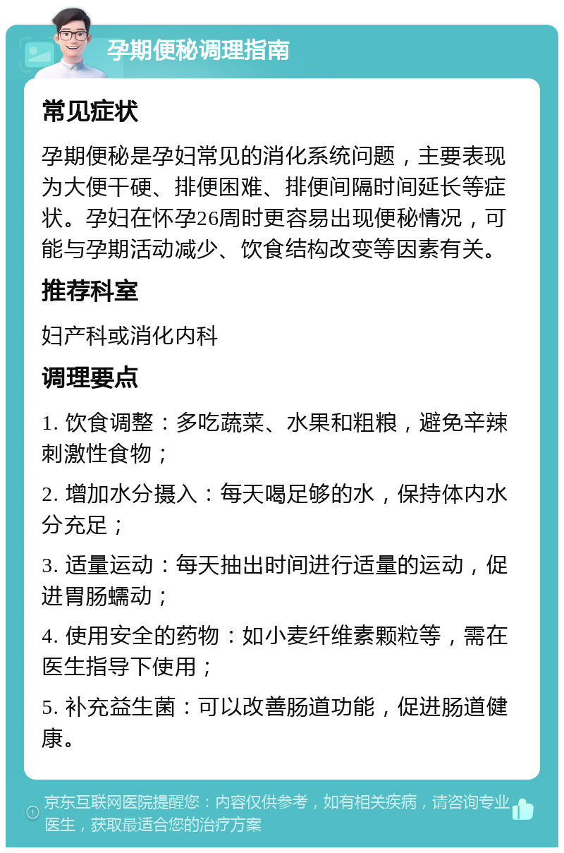 孕期便秘调理指南 常见症状 孕期便秘是孕妇常见的消化系统问题，主要表现为大便干硬、排便困难、排便间隔时间延长等症状。孕妇在怀孕26周时更容易出现便秘情况，可能与孕期活动减少、饮食结构改变等因素有关。 推荐科室 妇产科或消化内科 调理要点 1. 饮食调整：多吃蔬菜、水果和粗粮，避免辛辣刺激性食物； 2. 增加水分摄入：每天喝足够的水，保持体内水分充足； 3. 适量运动：每天抽出时间进行适量的运动，促进胃肠蠕动； 4. 使用安全的药物：如小麦纤维素颗粒等，需在医生指导下使用； 5. 补充益生菌：可以改善肠道功能，促进肠道健康。