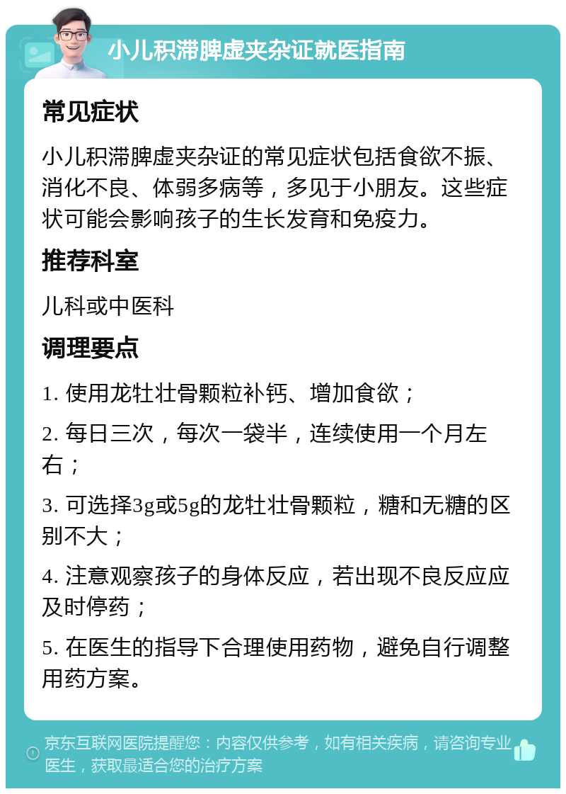 小儿积滞脾虚夹杂证就医指南 常见症状 小儿积滞脾虚夹杂证的常见症状包括食欲不振、消化不良、体弱多病等，多见于小朋友。这些症状可能会影响孩子的生长发育和免疫力。 推荐科室 儿科或中医科 调理要点 1. 使用龙牡壮骨颗粒补钙、增加食欲； 2. 每日三次，每次一袋半，连续使用一个月左右； 3. 可选择3g或5g的龙牡壮骨颗粒，糖和无糖的区别不大； 4. 注意观察孩子的身体反应，若出现不良反应应及时停药； 5. 在医生的指导下合理使用药物，避免自行调整用药方案。