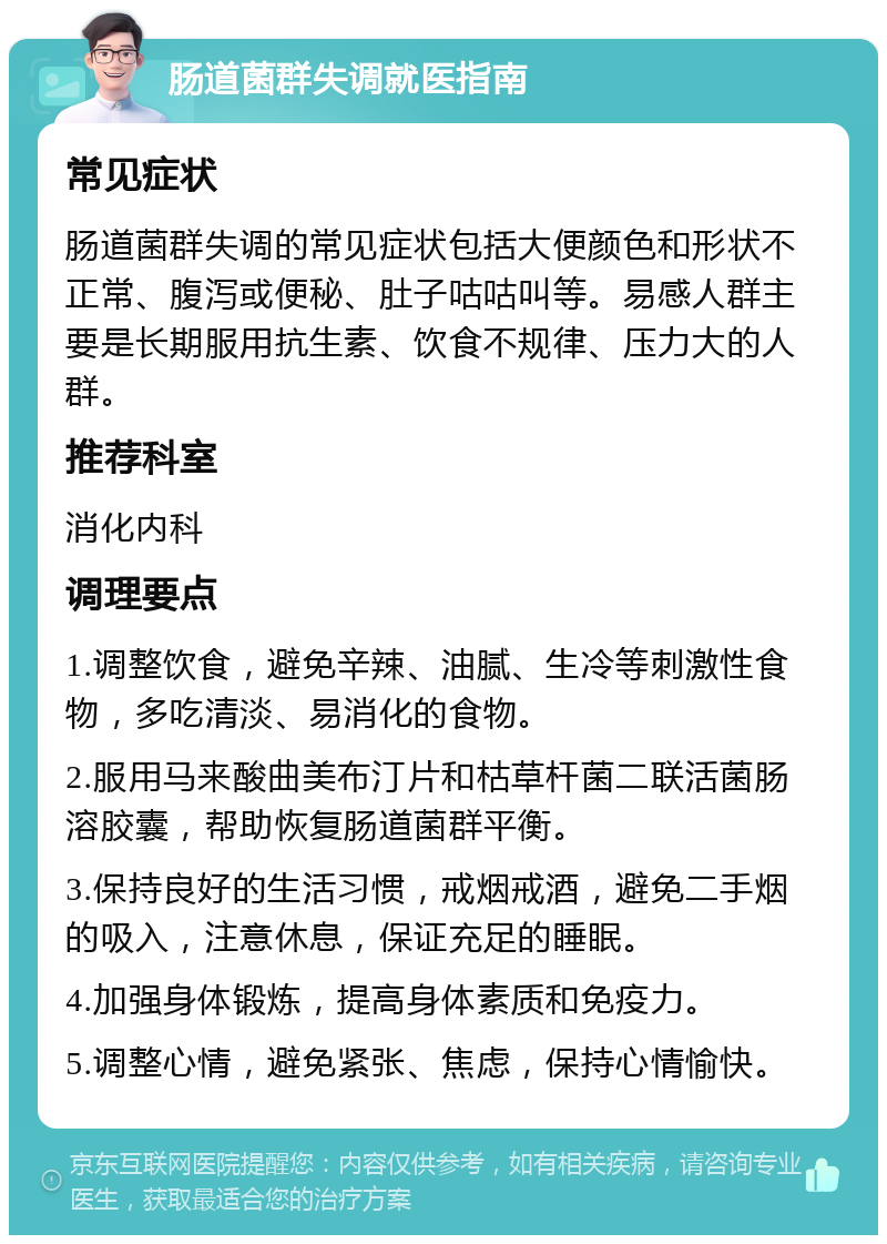 肠道菌群失调就医指南 常见症状 肠道菌群失调的常见症状包括大便颜色和形状不正常、腹泻或便秘、肚子咕咕叫等。易感人群主要是长期服用抗生素、饮食不规律、压力大的人群。 推荐科室 消化内科 调理要点 1.调整饮食，避免辛辣、油腻、生冷等刺激性食物，多吃清淡、易消化的食物。 2.服用马来酸曲美布汀片和枯草杆菌二联活菌肠溶胶囊，帮助恢复肠道菌群平衡。 3.保持良好的生活习惯，戒烟戒酒，避免二手烟的吸入，注意休息，保证充足的睡眠。 4.加强身体锻炼，提高身体素质和免疫力。 5.调整心情，避免紧张、焦虑，保持心情愉快。