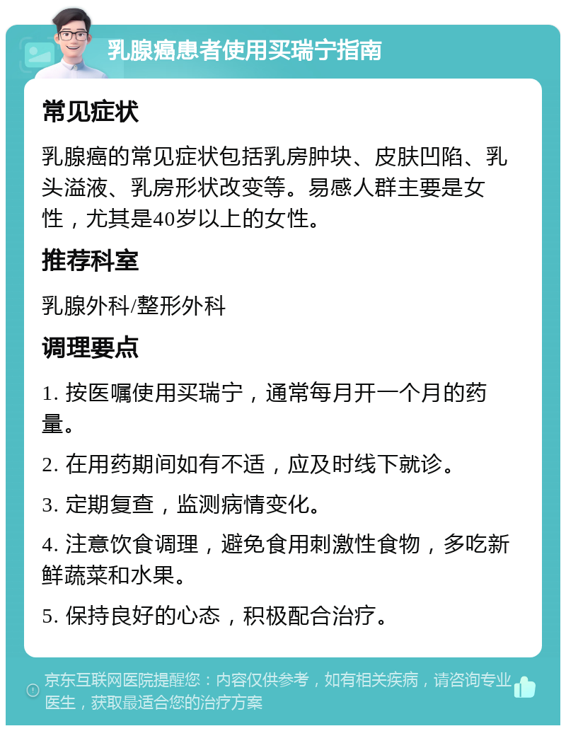 乳腺癌患者使用买瑞宁指南 常见症状 乳腺癌的常见症状包括乳房肿块、皮肤凹陷、乳头溢液、乳房形状改变等。易感人群主要是女性，尤其是40岁以上的女性。 推荐科室 乳腺外科/整形外科 调理要点 1. 按医嘱使用买瑞宁，通常每月开一个月的药量。 2. 在用药期间如有不适，应及时线下就诊。 3. 定期复查，监测病情变化。 4. 注意饮食调理，避免食用刺激性食物，多吃新鲜蔬菜和水果。 5. 保持良好的心态，积极配合治疗。