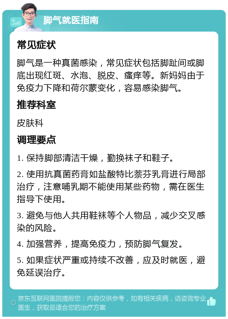 脚气就医指南 常见症状 脚气是一种真菌感染，常见症状包括脚趾间或脚底出现红斑、水泡、脱皮、瘙痒等。新妈妈由于免疫力下降和荷尔蒙变化，容易感染脚气。 推荐科室 皮肤科 调理要点 1. 保持脚部清洁干燥，勤换袜子和鞋子。 2. 使用抗真菌药膏如盐酸特比萘芬乳膏进行局部治疗，注意哺乳期不能使用某些药物，需在医生指导下使用。 3. 避免与他人共用鞋袜等个人物品，减少交叉感染的风险。 4. 加强营养，提高免疫力，预防脚气复发。 5. 如果症状严重或持续不改善，应及时就医，避免延误治疗。