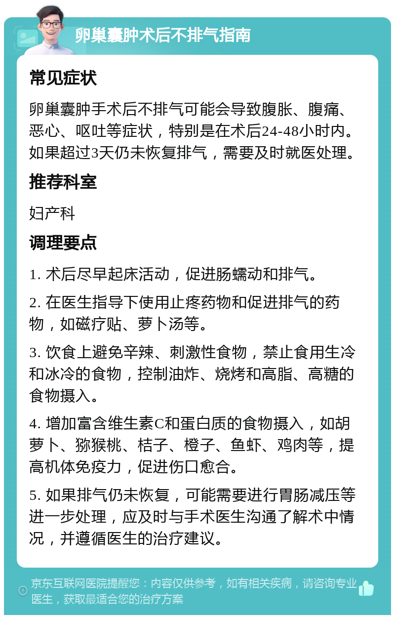 卵巢囊肿术后不排气指南 常见症状 卵巢囊肿手术后不排气可能会导致腹胀、腹痛、恶心、呕吐等症状，特别是在术后24-48小时内。如果超过3天仍未恢复排气，需要及时就医处理。 推荐科室 妇产科 调理要点 1. 术后尽早起床活动，促进肠蠕动和排气。 2. 在医生指导下使用止疼药物和促进排气的药物，如磁疗贴、萝卜汤等。 3. 饮食上避免辛辣、刺激性食物，禁止食用生冷和冰冷的食物，控制油炸、烧烤和高脂、高糖的食物摄入。 4. 增加富含维生素C和蛋白质的食物摄入，如胡萝卜、猕猴桃、桔子、橙子、鱼虾、鸡肉等，提高机体免疫力，促进伤口愈合。 5. 如果排气仍未恢复，可能需要进行胃肠减压等进一步处理，应及时与手术医生沟通了解术中情况，并遵循医生的治疗建议。