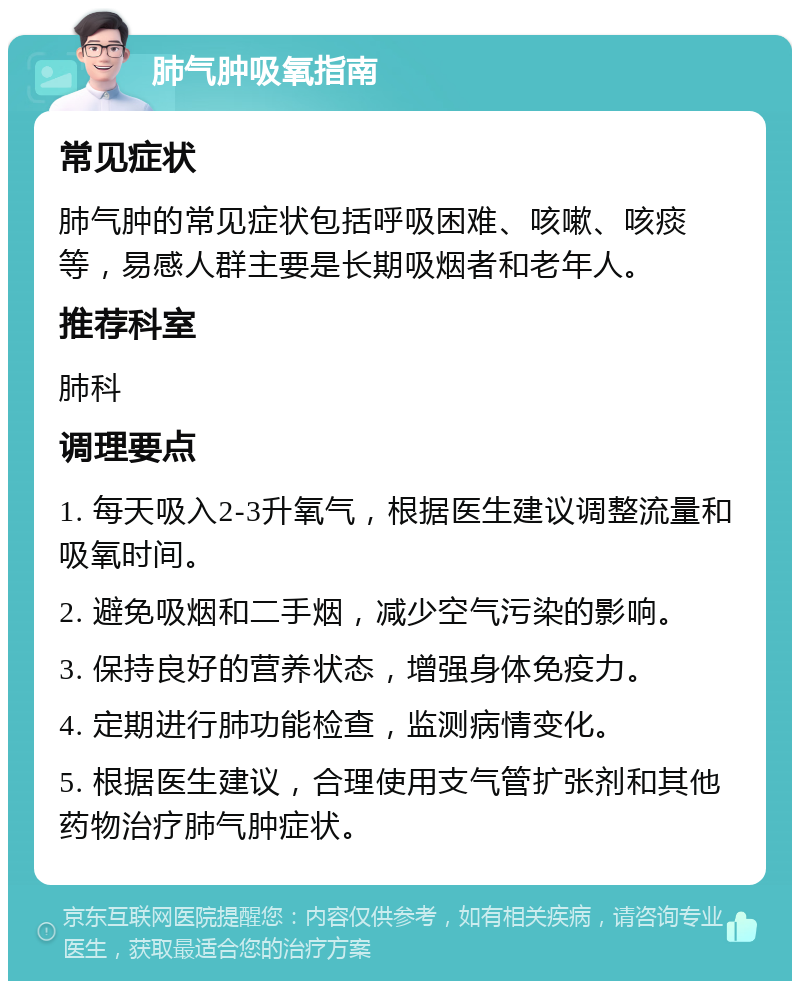 肺气肿吸氧指南 常见症状 肺气肿的常见症状包括呼吸困难、咳嗽、咳痰等，易感人群主要是长期吸烟者和老年人。 推荐科室 肺科 调理要点 1. 每天吸入2-3升氧气，根据医生建议调整流量和吸氧时间。 2. 避免吸烟和二手烟，减少空气污染的影响。 3. 保持良好的营养状态，增强身体免疫力。 4. 定期进行肺功能检查，监测病情变化。 5. 根据医生建议，合理使用支气管扩张剂和其他药物治疗肺气肿症状。