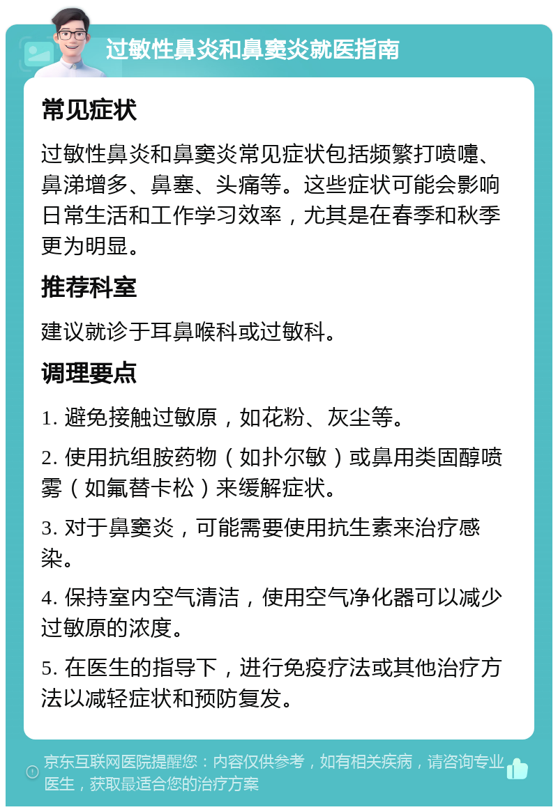 过敏性鼻炎和鼻窦炎就医指南 常见症状 过敏性鼻炎和鼻窦炎常见症状包括频繁打喷嚏、鼻涕增多、鼻塞、头痛等。这些症状可能会影响日常生活和工作学习效率，尤其是在春季和秋季更为明显。 推荐科室 建议就诊于耳鼻喉科或过敏科。 调理要点 1. 避免接触过敏原，如花粉、灰尘等。 2. 使用抗组胺药物（如扑尔敏）或鼻用类固醇喷雾（如氟替卡松）来缓解症状。 3. 对于鼻窦炎，可能需要使用抗生素来治疗感染。 4. 保持室内空气清洁，使用空气净化器可以减少过敏原的浓度。 5. 在医生的指导下，进行免疫疗法或其他治疗方法以减轻症状和预防复发。