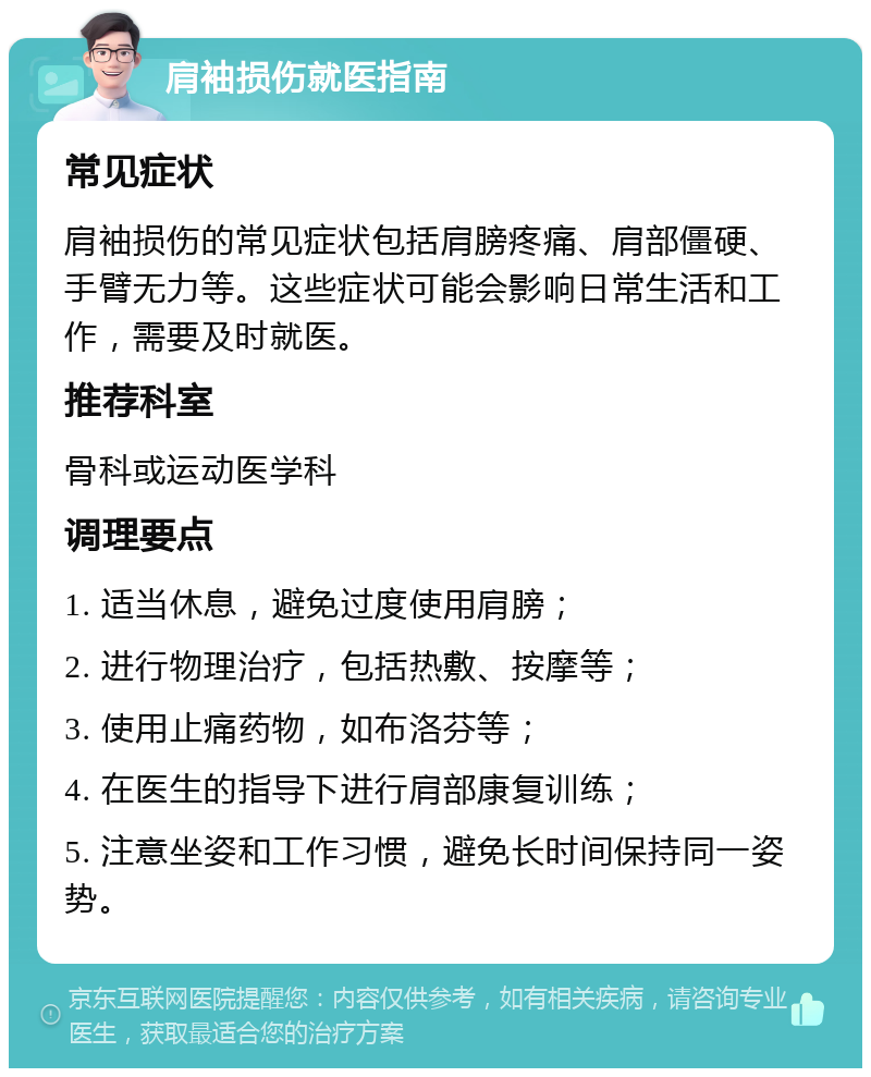 肩袖损伤就医指南 常见症状 肩袖损伤的常见症状包括肩膀疼痛、肩部僵硬、手臂无力等。这些症状可能会影响日常生活和工作，需要及时就医。 推荐科室 骨科或运动医学科 调理要点 1. 适当休息，避免过度使用肩膀； 2. 进行物理治疗，包括热敷、按摩等； 3. 使用止痛药物，如布洛芬等； 4. 在医生的指导下进行肩部康复训练； 5. 注意坐姿和工作习惯，避免长时间保持同一姿势。