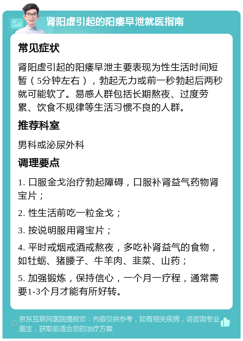 肾阳虚引起的阳痿早泄就医指南 常见症状 肾阳虚引起的阳痿早泄主要表现为性生活时间短暂（5分钟左右），勃起无力或前一秒勃起后两秒就可能软了。易感人群包括长期熬夜、过度劳累、饮食不规律等生活习惯不良的人群。 推荐科室 男科或泌尿外科 调理要点 1. 口服金戈治疗勃起障碍，口服补肾益气药物肾宝片； 2. 性生活前吃一粒金戈； 3. 按说明服用肾宝片； 4. 平时戒烟戒酒戒熬夜，多吃补肾益气的食物，如牡蛎、猪腰子、牛羊肉、韭菜、山药； 5. 加强锻炼，保持信心，一个月一疗程，通常需要1-3个月才能有所好转。