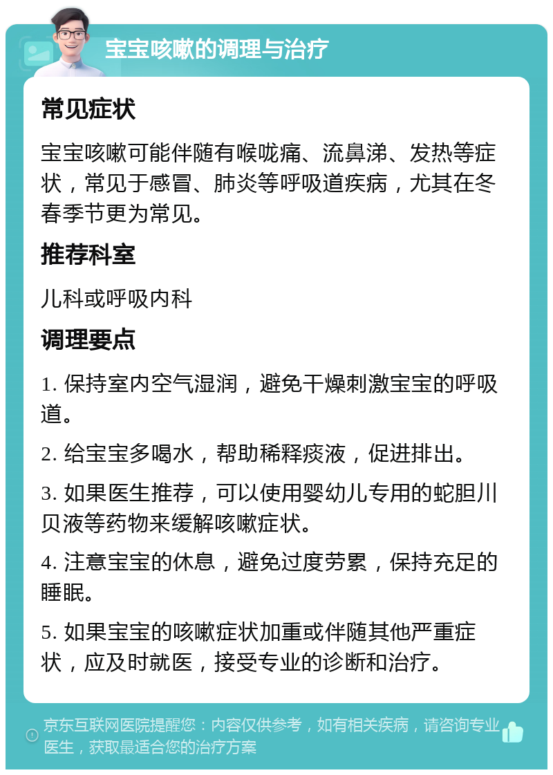 宝宝咳嗽的调理与治疗 常见症状 宝宝咳嗽可能伴随有喉咙痛、流鼻涕、发热等症状，常见于感冒、肺炎等呼吸道疾病，尤其在冬春季节更为常见。 推荐科室 儿科或呼吸内科 调理要点 1. 保持室内空气湿润，避免干燥刺激宝宝的呼吸道。 2. 给宝宝多喝水，帮助稀释痰液，促进排出。 3. 如果医生推荐，可以使用婴幼儿专用的蛇胆川贝液等药物来缓解咳嗽症状。 4. 注意宝宝的休息，避免过度劳累，保持充足的睡眠。 5. 如果宝宝的咳嗽症状加重或伴随其他严重症状，应及时就医，接受专业的诊断和治疗。