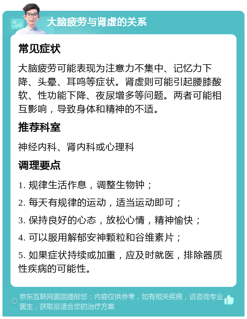 大脑疲劳与肾虚的关系 常见症状 大脑疲劳可能表现为注意力不集中、记忆力下降、头晕、耳鸣等症状。肾虚则可能引起腰膝酸软、性功能下降、夜尿增多等问题。两者可能相互影响，导致身体和精神的不适。 推荐科室 神经内科、肾内科或心理科 调理要点 1. 规律生活作息，调整生物钟； 2. 每天有规律的运动，适当运动即可； 3. 保持良好的心态，放松心情，精神愉快； 4. 可以服用解郁安神颗粒和谷维素片； 5. 如果症状持续或加重，应及时就医，排除器质性疾病的可能性。