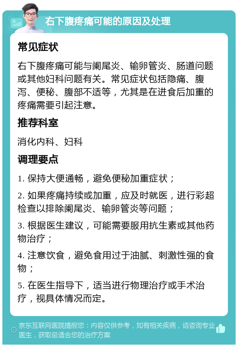 右下腹疼痛可能的原因及处理 常见症状 右下腹疼痛可能与阑尾炎、输卵管炎、肠道问题或其他妇科问题有关。常见症状包括隐痛、腹泻、便秘、腹部不适等，尤其是在进食后加重的疼痛需要引起注意。 推荐科室 消化内科、妇科 调理要点 1. 保持大便通畅，避免便秘加重症状； 2. 如果疼痛持续或加重，应及时就医，进行彩超检查以排除阑尾炎、输卵管炎等问题； 3. 根据医生建议，可能需要服用抗生素或其他药物治疗； 4. 注意饮食，避免食用过于油腻、刺激性强的食物； 5. 在医生指导下，适当进行物理治疗或手术治疗，视具体情况而定。