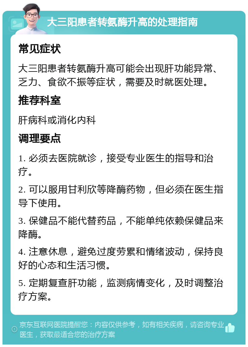 大三阳患者转氨酶升高的处理指南 常见症状 大三阳患者转氨酶升高可能会出现肝功能异常、乏力、食欲不振等症状，需要及时就医处理。 推荐科室 肝病科或消化内科 调理要点 1. 必须去医院就诊，接受专业医生的指导和治疗。 2. 可以服用甘利欣等降酶药物，但必须在医生指导下使用。 3. 保健品不能代替药品，不能单纯依赖保健品来降酶。 4. 注意休息，避免过度劳累和情绪波动，保持良好的心态和生活习惯。 5. 定期复查肝功能，监测病情变化，及时调整治疗方案。