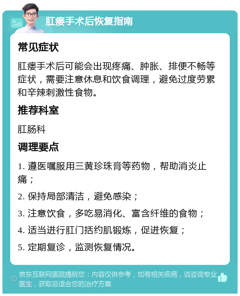 肛瘘手术后恢复指南 常见症状 肛瘘手术后可能会出现疼痛、肿胀、排便不畅等症状，需要注意休息和饮食调理，避免过度劳累和辛辣刺激性食物。 推荐科室 肛肠科 调理要点 1. 遵医嘱服用三黄珍珠膏等药物，帮助消炎止痛； 2. 保持局部清洁，避免感染； 3. 注意饮食，多吃易消化、富含纤维的食物； 4. 适当进行肛门括约肌锻炼，促进恢复； 5. 定期复诊，监测恢复情况。