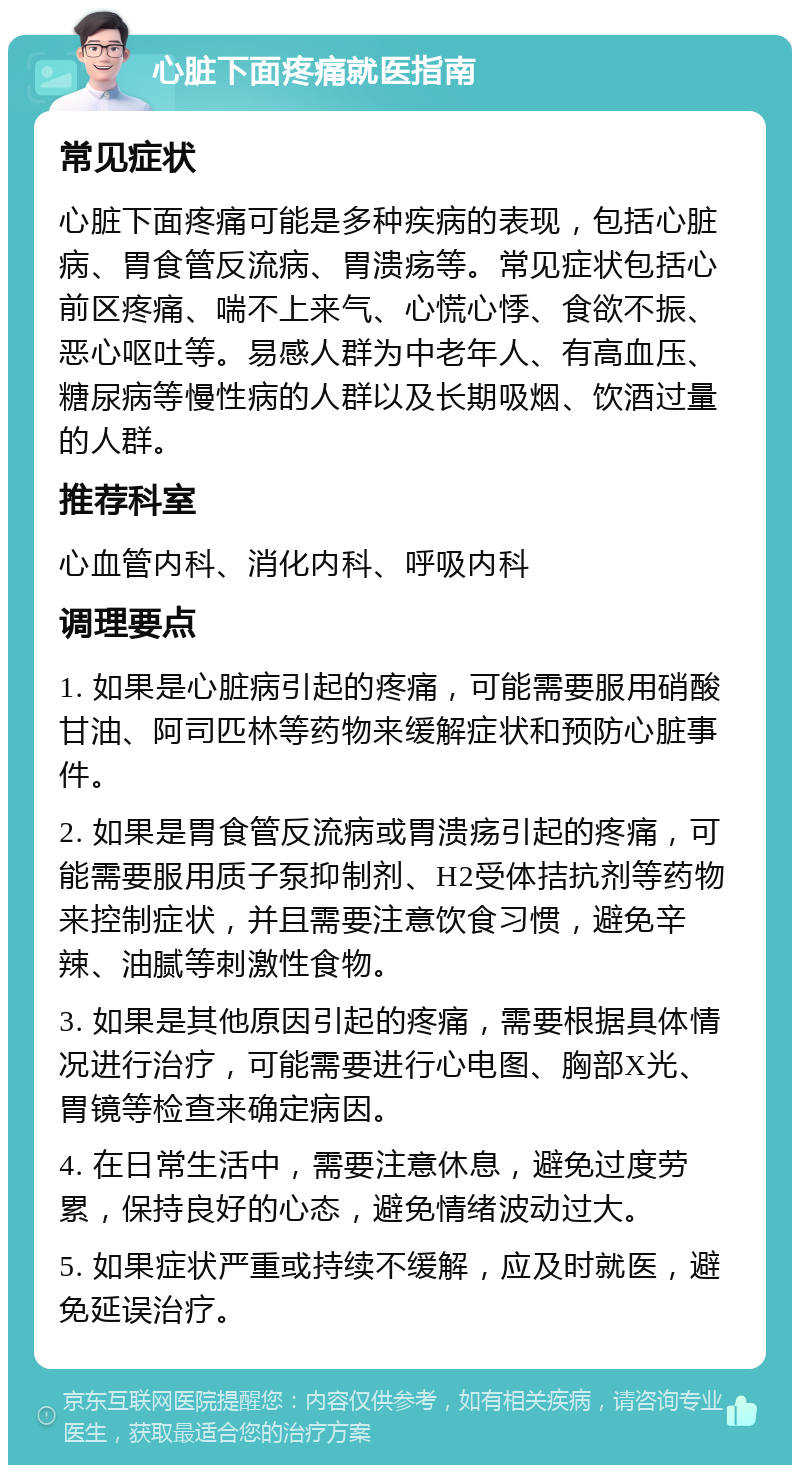 心脏下面疼痛就医指南 常见症状 心脏下面疼痛可能是多种疾病的表现，包括心脏病、胃食管反流病、胃溃疡等。常见症状包括心前区疼痛、喘不上来气、心慌心悸、食欲不振、恶心呕吐等。易感人群为中老年人、有高血压、糖尿病等慢性病的人群以及长期吸烟、饮酒过量的人群。 推荐科室 心血管内科、消化内科、呼吸内科 调理要点 1. 如果是心脏病引起的疼痛，可能需要服用硝酸甘油、阿司匹林等药物来缓解症状和预防心脏事件。 2. 如果是胃食管反流病或胃溃疡引起的疼痛，可能需要服用质子泵抑制剂、H2受体拮抗剂等药物来控制症状，并且需要注意饮食习惯，避免辛辣、油腻等刺激性食物。 3. 如果是其他原因引起的疼痛，需要根据具体情况进行治疗，可能需要进行心电图、胸部X光、胃镜等检查来确定病因。 4. 在日常生活中，需要注意休息，避免过度劳累，保持良好的心态，避免情绪波动过大。 5. 如果症状严重或持续不缓解，应及时就医，避免延误治疗。