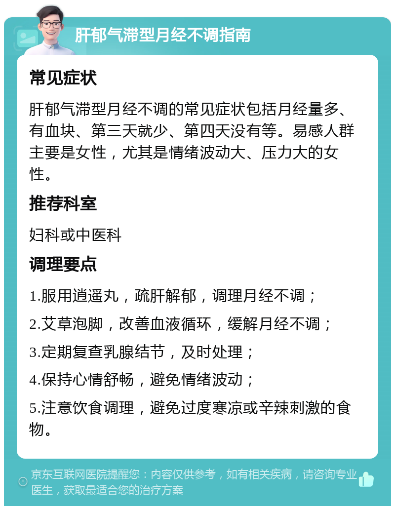 肝郁气滞型月经不调指南 常见症状 肝郁气滞型月经不调的常见症状包括月经量多、有血块、第三天就少、第四天没有等。易感人群主要是女性，尤其是情绪波动大、压力大的女性。 推荐科室 妇科或中医科 调理要点 1.服用逍遥丸，疏肝解郁，调理月经不调； 2.艾草泡脚，改善血液循环，缓解月经不调； 3.定期复查乳腺结节，及时处理； 4.保持心情舒畅，避免情绪波动； 5.注意饮食调理，避免过度寒凉或辛辣刺激的食物。