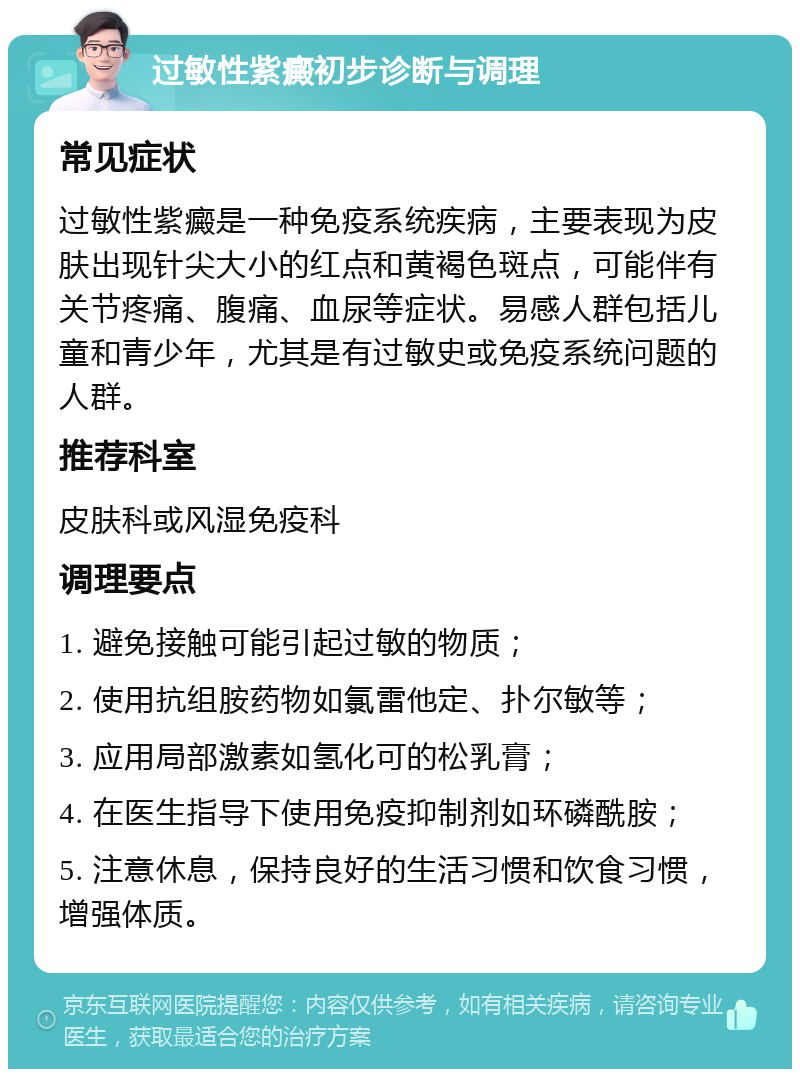 过敏性紫癜初步诊断与调理 常见症状 过敏性紫癜是一种免疫系统疾病，主要表现为皮肤出现针尖大小的红点和黄褐色斑点，可能伴有关节疼痛、腹痛、血尿等症状。易感人群包括儿童和青少年，尤其是有过敏史或免疫系统问题的人群。 推荐科室 皮肤科或风湿免疫科 调理要点 1. 避免接触可能引起过敏的物质； 2. 使用抗组胺药物如氯雷他定、扑尔敏等； 3. 应用局部激素如氢化可的松乳膏； 4. 在医生指导下使用免疫抑制剂如环磷酰胺； 5. 注意休息，保持良好的生活习惯和饮食习惯，增强体质。