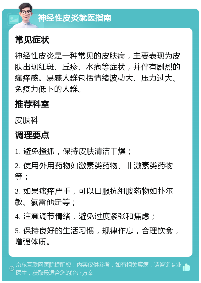 神经性皮炎就医指南 常见症状 神经性皮炎是一种常见的皮肤病，主要表现为皮肤出现红斑、丘疹、水疱等症状，并伴有剧烈的瘙痒感。易感人群包括情绪波动大、压力过大、免疫力低下的人群。 推荐科室 皮肤科 调理要点 1. 避免搔抓，保持皮肤清洁干燥； 2. 使用外用药物如激素类药物、非激素类药物等； 3. 如果瘙痒严重，可以口服抗组胺药物如扑尔敏、氯雷他定等； 4. 注意调节情绪，避免过度紧张和焦虑； 5. 保持良好的生活习惯，规律作息，合理饮食，增强体质。