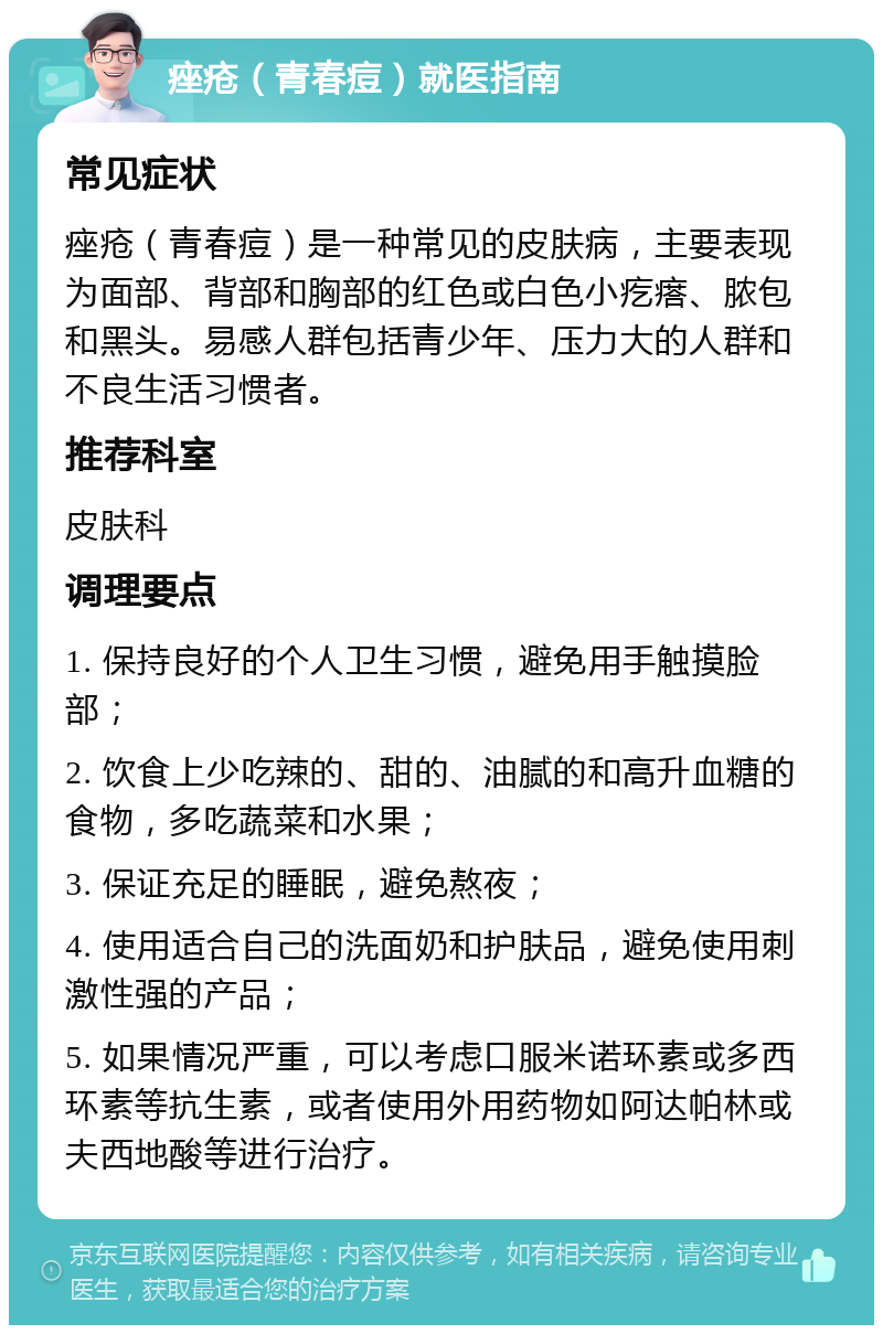 痤疮（青春痘）就医指南 常见症状 痤疮（青春痘）是一种常见的皮肤病，主要表现为面部、背部和胸部的红色或白色小疙瘩、脓包和黑头。易感人群包括青少年、压力大的人群和不良生活习惯者。 推荐科室 皮肤科 调理要点 1. 保持良好的个人卫生习惯，避免用手触摸脸部； 2. 饮食上少吃辣的、甜的、油腻的和高升血糖的食物，多吃蔬菜和水果； 3. 保证充足的睡眠，避免熬夜； 4. 使用适合自己的洗面奶和护肤品，避免使用刺激性强的产品； 5. 如果情况严重，可以考虑口服米诺环素或多西环素等抗生素，或者使用外用药物如阿达帕林或夫西地酸等进行治疗。