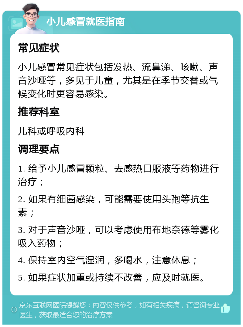 小儿感冒就医指南 常见症状 小儿感冒常见症状包括发热、流鼻涕、咳嗽、声音沙哑等，多见于儿童，尤其是在季节交替或气候变化时更容易感染。 推荐科室 儿科或呼吸内科 调理要点 1. 给予小儿感冒颗粒、去感热口服液等药物进行治疗； 2. 如果有细菌感染，可能需要使用头孢等抗生素； 3. 对于声音沙哑，可以考虑使用布地奈德等雾化吸入药物； 4. 保持室内空气湿润，多喝水，注意休息； 5. 如果症状加重或持续不改善，应及时就医。