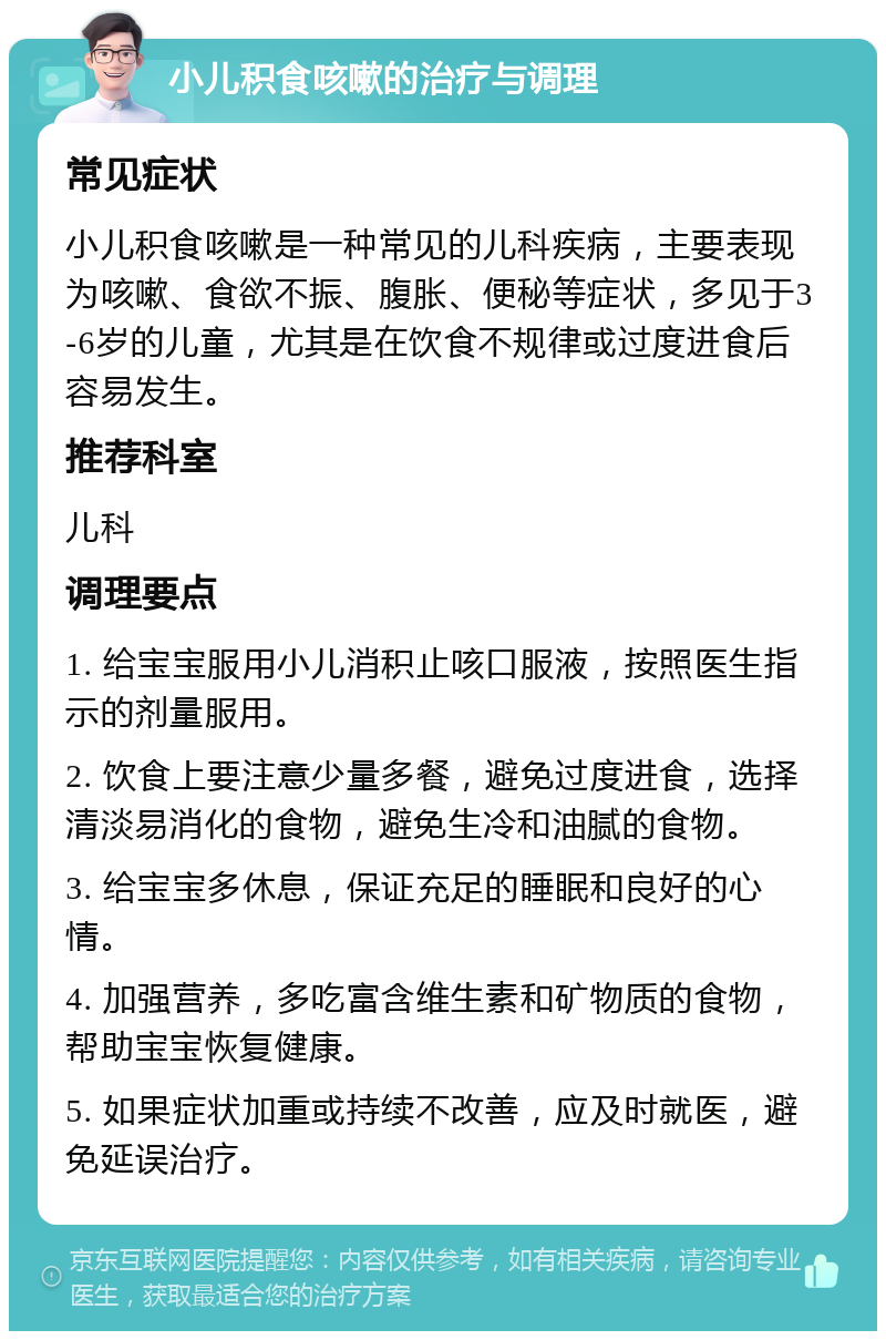 小儿积食咳嗽的治疗与调理 常见症状 小儿积食咳嗽是一种常见的儿科疾病，主要表现为咳嗽、食欲不振、腹胀、便秘等症状，多见于3-6岁的儿童，尤其是在饮食不规律或过度进食后容易发生。 推荐科室 儿科 调理要点 1. 给宝宝服用小儿消积止咳口服液，按照医生指示的剂量服用。 2. 饮食上要注意少量多餐，避免过度进食，选择清淡易消化的食物，避免生冷和油腻的食物。 3. 给宝宝多休息，保证充足的睡眠和良好的心情。 4. 加强营养，多吃富含维生素和矿物质的食物，帮助宝宝恢复健康。 5. 如果症状加重或持续不改善，应及时就医，避免延误治疗。