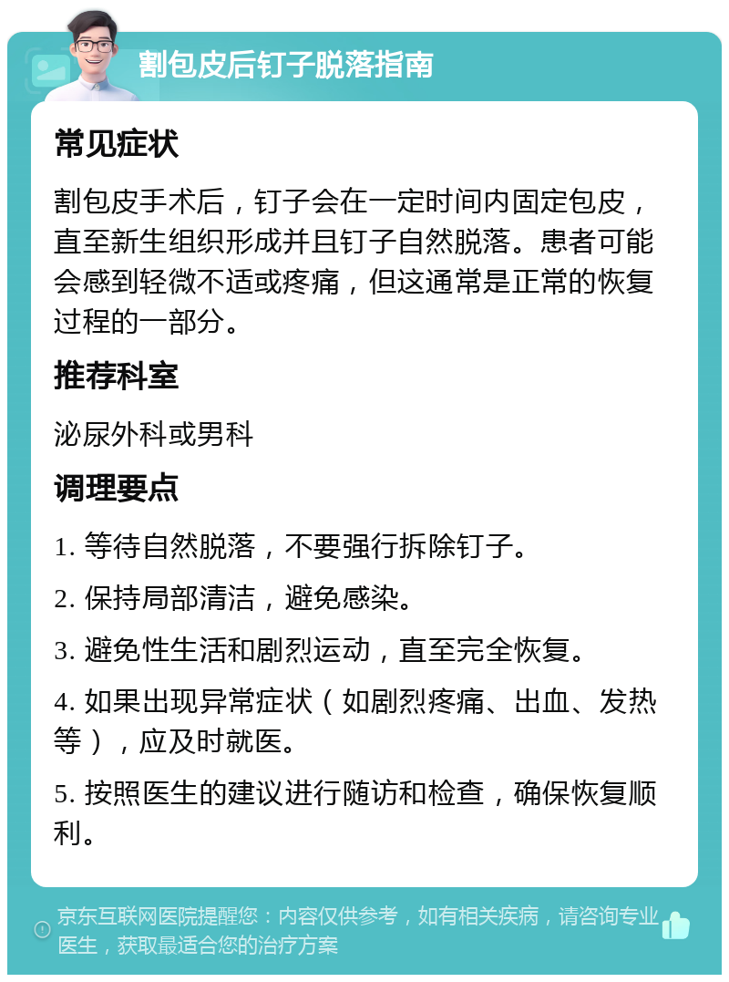 割包皮后钉子脱落指南 常见症状 割包皮手术后，钉子会在一定时间内固定包皮，直至新生组织形成并且钉子自然脱落。患者可能会感到轻微不适或疼痛，但这通常是正常的恢复过程的一部分。 推荐科室 泌尿外科或男科 调理要点 1. 等待自然脱落，不要强行拆除钉子。 2. 保持局部清洁，避免感染。 3. 避免性生活和剧烈运动，直至完全恢复。 4. 如果出现异常症状（如剧烈疼痛、出血、发热等），应及时就医。 5. 按照医生的建议进行随访和检查，确保恢复顺利。